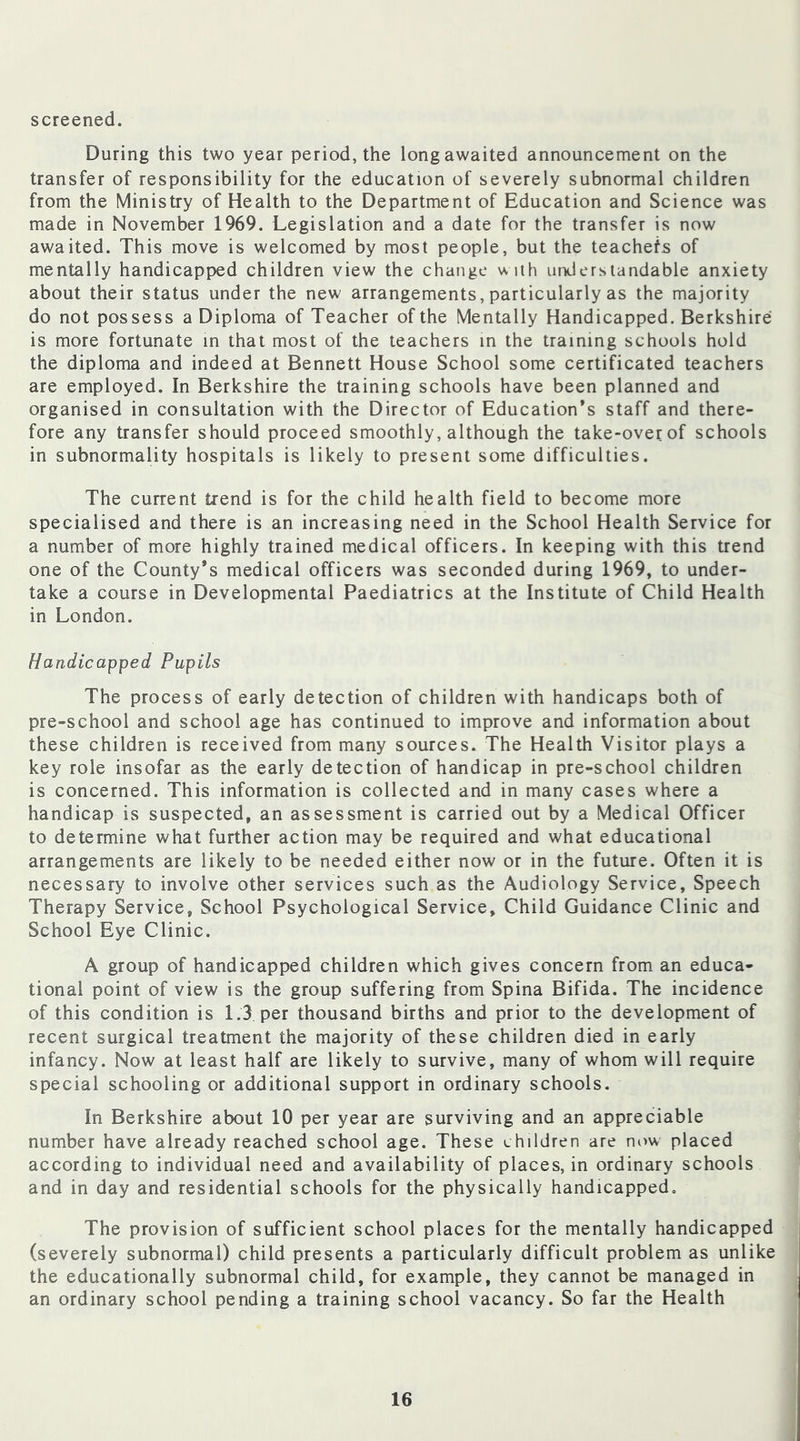 screened. During this two year period, the long awaited announcement on the transfer of responsibility for the education of severely subnormal children from the Ministry of Health to the Department of Education and Science was made in November 1969. Legislation and a date for the transfer is now awaited. This move is welcomed by most people, but the teachefs of mentally handicapped children view the change with understandable anxiety about their status under the new arrangements, particularly as the majority do not possess a Diploma of Teacher of the Mentally Handicapped. Berkshire is more fortunate in that most of the teachers in the training schools hold the diploma and indeed at Bennett House School some certificated teachers are employed. In Berkshire the training schools have been planned and organised in consultation with the Director of Education’s staff and there- fore any transfer should proceed smoothly, although the take-over of schools in subnormality hospitals is likely to present some difficulties. The current trend is for the child health field to become more specialised and there is an increasing need in the School Health Service for a number of more highly trained medical officers. In keeping with this trend one of the County’s medical officers was seconded during 1969, to under- take a course in Developmental Paediatrics at the Institute of Child Health in London. Handicapped Pupils The process of early detection of children with handicaps both of pre-school and school age has continued to improve and information about these children is received from many sources. The Health Visitor plays a key role insofar as the early detection of handicap in pre-school children is concerned. This information is collected and in many cases where a handicap is suspected, an assessment is carried out by a Medical Officer to determine what further action may be required and what educational arrangements are likely to be needed either now or in the future. Often it is necessary to involve other services such as the Audiology Service, Speech Therapy Service, School Psychological Service, Child Guidance Clinic and School Eye Clinic. A group of handicapped children which gives concern from an educa- tional point of view is the group suffering from Spina Bifida. The incidence of this condition is 1.3 per thousand births and prior to the development of recent surgical treatment the majority of these children died in early infancy. Now at least half are likely to survive, many of whom will require special schooling or additional support in ordinary schools. In Berkshire about 10 per year are surviving and an appreciable number have already reached school age. These children are now placed according to individual need and availability of places, in ordinary schools and in day and residential schools for the physically handicapped. The provision of sufficient school places for the mentally handicapped (severely subnormal) child presents a particularly difficult problem as unlike the educationally subnormal child, for example, they cannot be managed in an ordinary school pending a training school vacancy. So far the Health