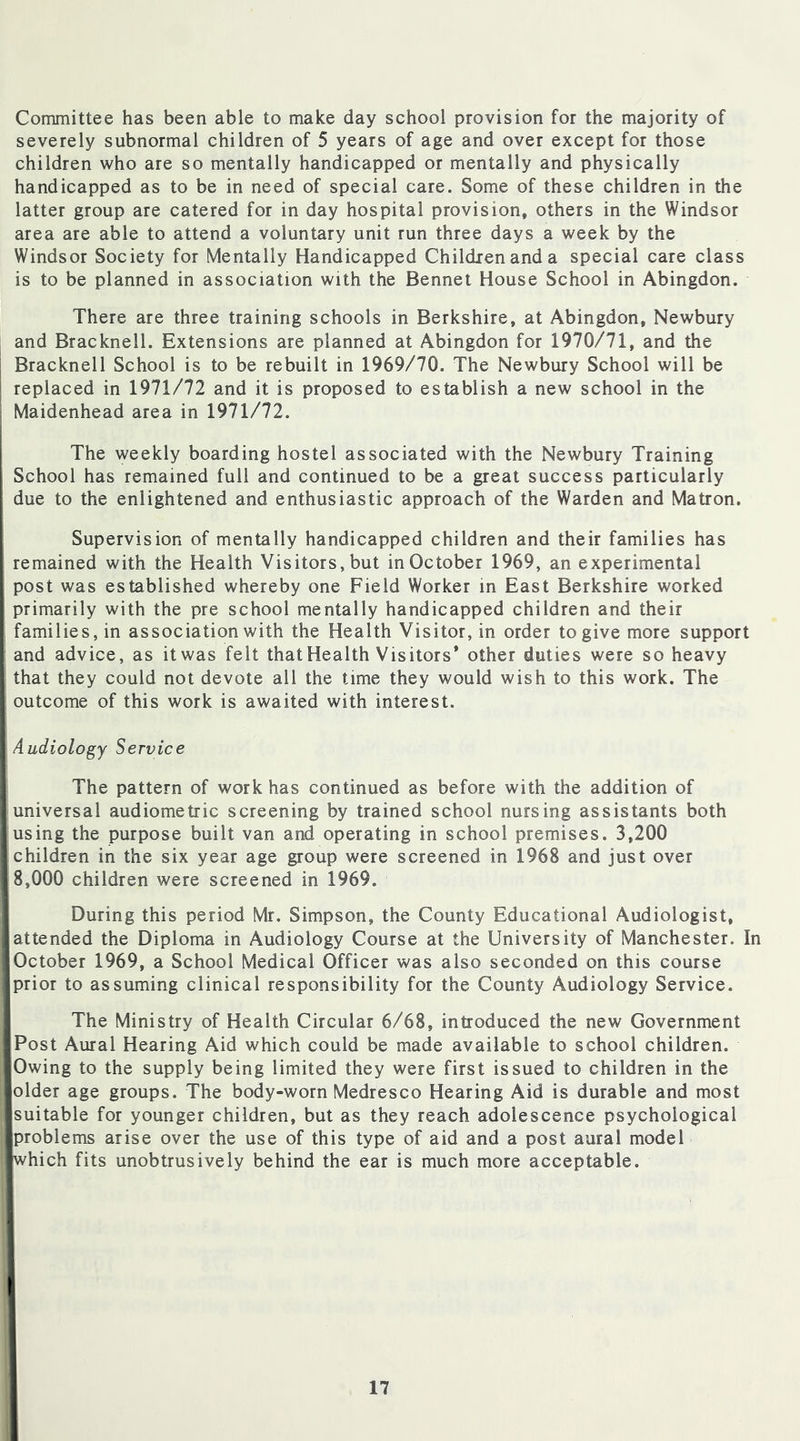 Committee has been able to make day school provision for the majority of severely subnormal children of 5 years of age and over except for those children who are so mentally handicapped or mentally and physically handicapped as to be in need of special care. Some of these children in the latter group are catered for in day hospital provision, others in the Windsor area are able to attend a voluntary unit run three days a week by the Windsor Society for Mentally Handicapped Children and a special care class is to be planned in association with the Bennet House School in Abingdon. There are three training schools in Berkshire, at Abingdon, Newbury and Bracknell. Extensions are planned at Abingdon for 1970/71, and the Bracknell School is to be rebuilt in 1969/70. The Newbury School will be replaced in 1971/72 and it is proposed to establish a new school in the Maidenhead area in 1971/72. The weekly boarding hostel associated with the Newbury Training School has remained full and continued to be a great success particularly due to the enlightened and enthusiastic approach of the Warden and Matron. Supervision of mentally handicapped children and their families has remained with the Health Visitors, but in October 1969, an experimental post was established whereby one Field Worker in East Berkshire worked primarily with the pre school mentally handicapped children and their families, in association with the Health Visitor, in order to give more support and advice, as itwas felt thatHealth Visitors* other duties were so heavy that they could not devote all the time they would wish to this work. The outcome of this work is awaited with interest. Audiology Service The pattern of work has continued as before with the addition of I universal audiometric screening by trained school nursing assistants both I using the purpose built van and operating in school premises. 3,200 I children in the six year age group were screened in 1968 and just over 18,000 children were screened in 1969. During this period Mr. Simpson, the County Educational Audiologist, attended the Diploma in Audiology Course at the University of Manchester. In [October 1969, a School Medical Officer was also seconded on this course [prior to assuming clinical responsibility for the County Audiology Service. The Ministry of Health Circular 6/68, introduced the new Government Post Aural Hearing Aid which could be made available to school children. ■ Owing to the supply being limited they were first issued to children in the Bolder age groups. The body-worn Medresco Hearing Aid is durable and most ■suitable for younger children, but as they reach adolescence psychological ■problems arise over the use of this type of aid and a post aural model ■which fits unobtrusively behind the ear is much more acceptable.
