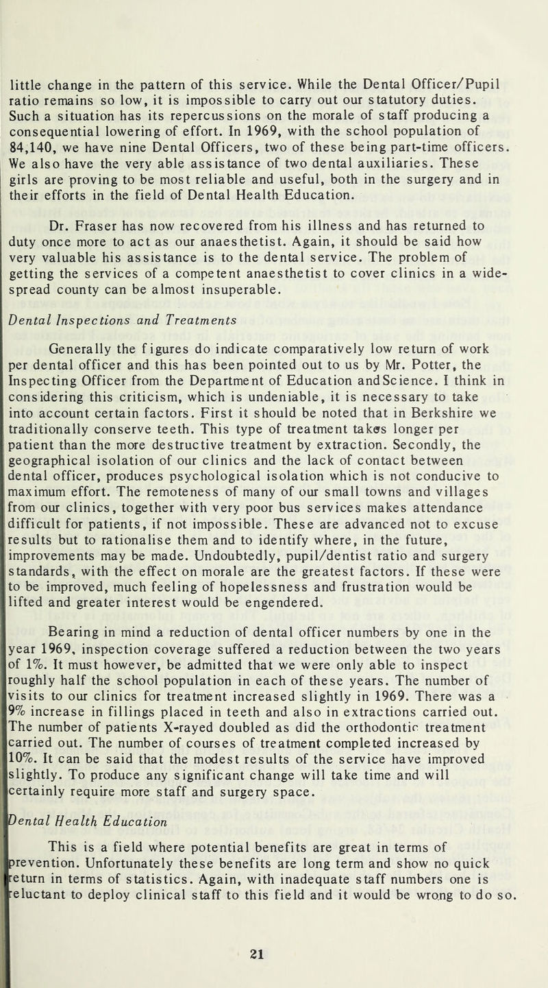 little change in the pattern of this service. While the Dental Officer/Pupil ratio remains so low, it is impossible to carry out our statutory duties. Such a situation has its repercussions on the morale of staff producing a consequential lowering of effort. In 1969, with the school population of 84,140, we have nine Dental Officers, two of these being part-time officers. We also have the very able assistance of two dental auxiliaries. These girls are proving to be most reliable and useful, both in the surgery and in their efforts in the field of Dental Health Education. Dr. Fraser has now recovered from his illness and has returned to ! duty once more to act as our anaesthetist. Again, it should be said how very valuable his assistance is to the dental service. The problem of getting the services of a competent anaesthetist to cover clinics in a wide- spread county can be almost insuperable. I Dental Inspections and, Treatments Generally the figures do indicate comparatively low return of work per dental officer and this has been pointed out to us by Mr. Potter, the Inspecting Officer from the Department of Education and Science. I think in considering this criticism, which is undeniable, it is necessary to take into account certain factors. First it should be noted that in Berkshire we traditionally conserve teeth. This type of treatment takers longer per patient than the more destructive treatment by extraction. Secondly, the geographical isolation of our clinics and the lack of contact between dental officer, produces psychological isolation which is not conducive to maximum effort. The remoteness of many of our small towns and villages from our clinics, together with very poor bus services makes attendance difficult for patients, if not impossible. These are advanced not to excuse results but to rationalise them and to identify where, in the future, improvements may be made. Undoubtedly, pupil/dentist ratio and surgery standards, with the effect on morale are the greatest factors. If these were to be improved, much feeling of hopelessness and frustration would be lifted and greater interest would be engendered. Bearing in mind a reduction of dental officer numbers by one in the year 1969, inspection coverage suffered a reduction between the two years of 1%. It must however, be admitted that we were only able to inspect roughly half the school population in each of these years. The number of visits to our clinics for treatment increased slightly in 1969. There was a 9% ncrease in fillings placed in teeth and also in extractions carried out. The number of patients X-rayed doubled as did the orthodontic treatment carried out. The number of courses of treatment completed increased by 10%. It can be said that the modest results of the service have improved slightly. To produce any significant change will take time and will certainly require more staff and surgery space. Dental Health Education This is a field where potential benefits are great in terms of prevention. Unfortunately these benefits are long term and show no quick return in terms of statistics. Again, with inadequate staff numbers one is reluctant to deploy clinical staff to this field and it would be wrong to do so.