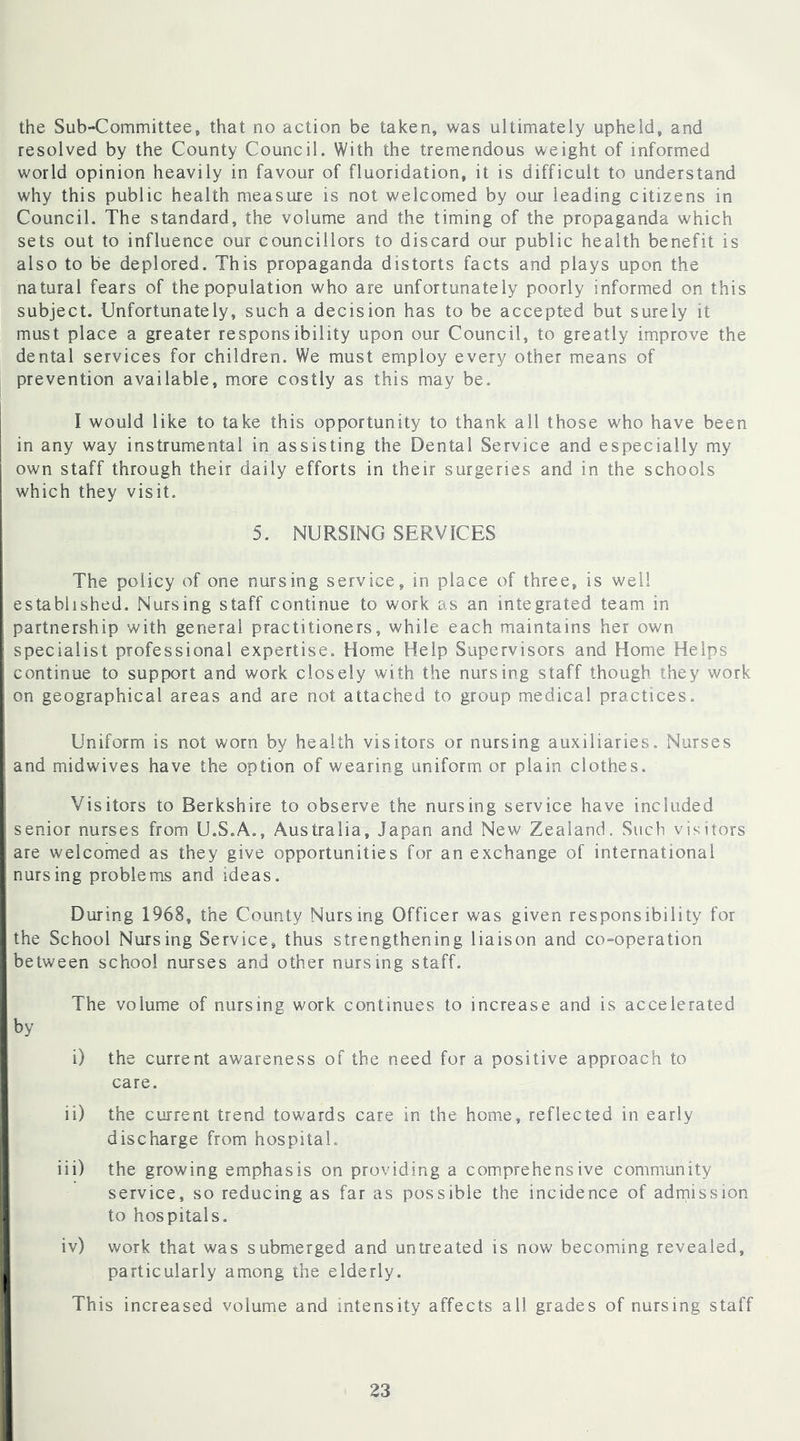 the Sub-Committee, that no action be taken, was ultimately upheld, and resolved by the County Council. With the tremendous weight of informed world opinion heavily in favour of fluoridation, it is difficult to understand why this public health measure is not welcomed by our leading citizens in Council. The standard, the volume and the timing of the propaganda which sets out to influence our councillors to discard our public health benefit is also to be deplored. This propaganda distorts facts and plays upon the natural fears of the population who are unfortunately poorly informed on this subject. Unfortunately, such a decision has to be accepted but surely it must place a greater responsibility upon our Council, to greatly improve the dental services for children. We must employ every other means of prevention available, more costly as this may be. I would like to take this opportunity to thank all those who have been in any way instrumental in assisting the Dental Service and especially my own staff through their daily efforts in their surgeries and in the schools which they visit. 5. NURSING SERVICES The policy of one nursing service, in place of three, is well established. Nursing staff continue to work as an integrated team in partnership with general practitioners, while each maintains her own specialist professional expertise. Home Help Supervisors and Home Helps continue to support and work closely with the nursing staff though they work on geographical areas and are not attached to group medical practices. Uniform is not worn by health visitors or nursing auxiliaries. Nurses I and midwives have the option of wearing uniform or plain clothes. Visitors to Berkshire to observe the nursing service have included senior nurses from U.S.A., Australia, Japan and New Zealand. Such visitors are welcomed as they give opportunities for an exchange of international nursing problems and ideas. During 1968, the County Nursing Officer was given responsibility for I the School Nursing Service, thus strengthening liaison and co-operation I between school nurses and other nursing staff. The volume of nursing work continues to increase and is accelerated I by i i) the current awareness of the need for a positive approach to care. ii) the current trend towards care in the home, reflected in early discharge from hospital. iii) the growing emphasis on providing a comprehensive community service, so reducing as far as possible the incidence of admission to hospitals. iv) work that was submerged and untreated is now becoming revealed, particularly among the elderly. This increased volume and intensity affects all grades of nursing staff