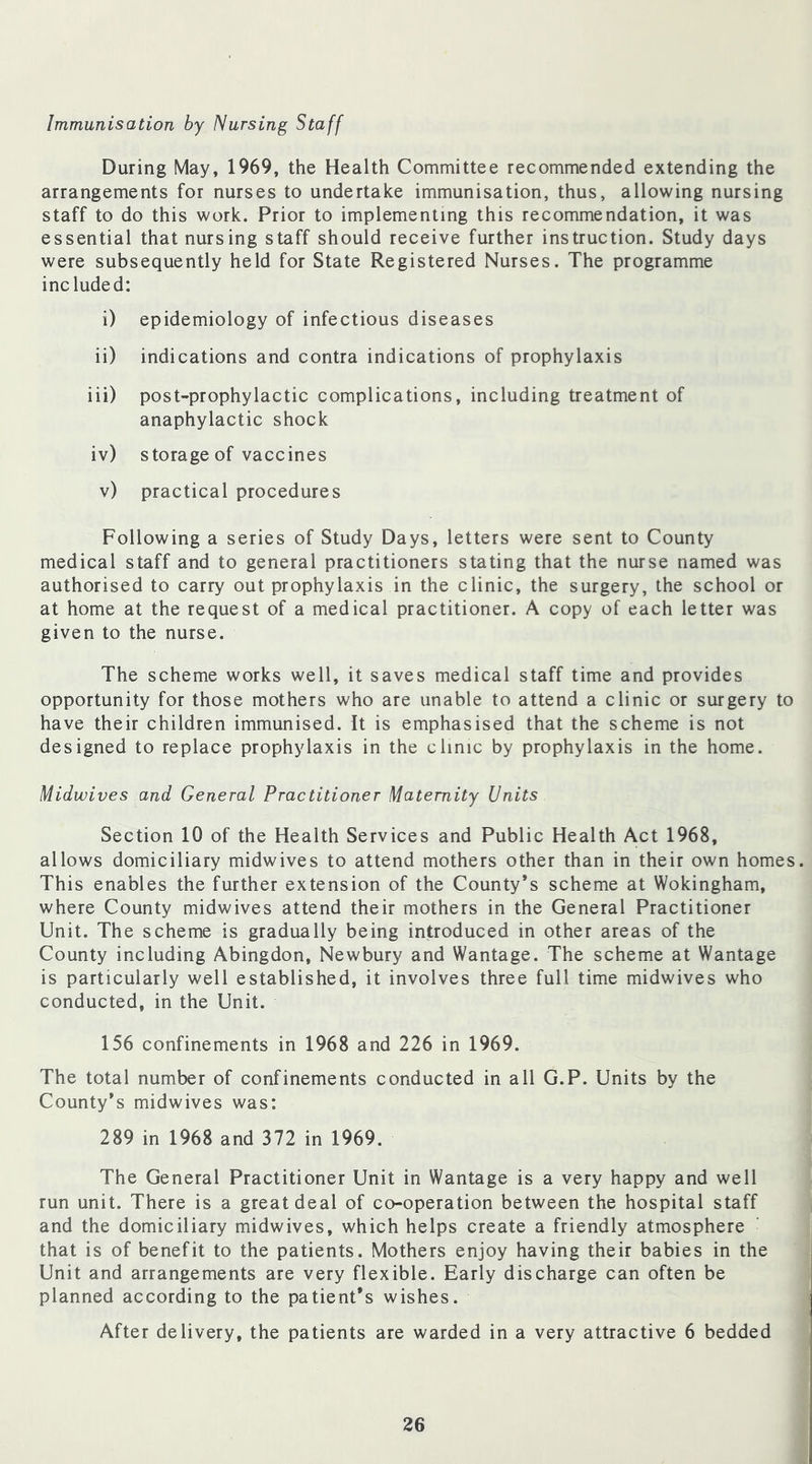 Immunisation by Nursing Staff During May, 1969, the Health Committee recommended extending the arrangements for nurses to undertake immunisation, thus, allowing nursing staff to do this work. Prior to implementing this recommendation, it was essential that nursing staff should receive further instruction. Study days were subsequently held for State Registered Nurses. The programme included: i) epidemiology of infectious diseases ii) indications and contra indications of prophylaxis iii) post-prophylactic complications, including treatment of anaphylactic shock iv) storage of vaccines v) practical procedures Following a series of Study Days, letters were sent to County medical staff and to general practitioners stating that the nurse named was authorised to carry out prophylaxis in the clinic, the surgery, the school or at home at the request of a medical practitioner. A copy of each letter was given to the nurse. The scheme works well, it saves medical staff time and provides opportunity for those mothers who are unable to attend a clinic or surgery to have their children immunised. It is emphasised that the scheme is not designed to replace prophylaxis in the clinic by prophylaxis in the home. Midwives and General Practitioner Maternity Units Section 10 of the Health Services and Public Health Act 1968, allows domiciliary midwives to attend mothers other than in their own homes. This enables the further extension of the County’s scheme at Wokingham, where County midwives attend their mothers in the General Practitioner Unit. The scheme is gradually being introduced in other areas of the County including Abingdon, Newbury and Wantage. The scheme at Wantage is particularly well established, it involves three full time midwives who conducted, in the Unit. 156 confinements in 1968 and 226 in 1969. The total number of confinements conducted in all G.P. Units by the County’s midwives was: 289 in 1968 and 372 in 1969. The General Practitioner Unit in Wantage is a very happy and well run unit. There is a great deal of co-operation between the hospital staff and the domiciliary midwives, which helps create a friendly atmosphere that is of benefit to the patients. Mothers enjoy having their babies in the Unit and arrangements are very flexible. Early discharge can often be planned according to the patient’s wishes. After delivery, the patients are warded in a very attractive 6 bedded