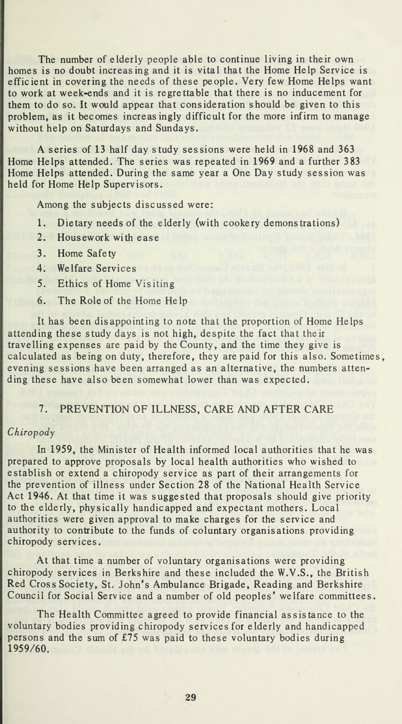 The number of elderly people able to continue living in their own homes is no doubt increasing and it is vital that the Home Help Service is efficient in covering the needs of these people. Very few Home Helps want to work at week-ends and it is regrettable that there is no inducement for them to do so. It would appear that consideration should be given to this problem, as it becomes increasingly difficult for the more infirm to manage without help on Saturdays and Sundays. A series of 13 half day study sessions were held in 1968 and 363 Home Helps attended. The series was repeated in 1969 and a further 383 Home Helps attended. During the same year a One Day study session was held for Home Help Supervisors. Among the subjects discussed were: 1. Dietary needs of the elderly (with cookery demonstrations) 2. Housework with ease 3. Home Safety 4. Welfare Services 5. Ethics of Home Visiting 6. The Role of the Home Help It has been disappointing to note that the proportion of Home Helps attending these study days is not high, despite the fact that their travelling expenses are paid by the County, and the time they give is calculated as being on duty, therefore, they are paid for this also. Sometimes, evening sessions have been arranged as an alternative, the numbers atten- ding these have also been somewhat lower than was expected. 7. PREVENTION OF ILLNESS, CARE AND AFTER CARE Chiropody In 1959, the Minister of Health informed local authorities that he was prepared to approve proposals by local health authorities who wished to establish or extend a chiropody service as part of their arrangements for the prevention of illness under Section 28 of the National Health Service Act 1946. At that time it was suggested that proposals should give priority to the elderly, physically handicapped and expectant mothers. Local authorities were given approval to make charges for the service and authority to contribute to the funds of coluntary organisations providing chiropody services. At that time a number of voluntary organisations were providing chiropody services in Berkshire and these included the W.V.S., the British Red Cross Society, St. John’s Ambulance Brigade, Reading and Berkshire Council for Social Service and a number of old peoples* welfare committees. The Health Committee agreed to provide financial assistance to the voluntary bodies providing chiropody services for elderly and handicapped persons and the sum of £75 was paid to these voluntary bodies during 1959/60.
