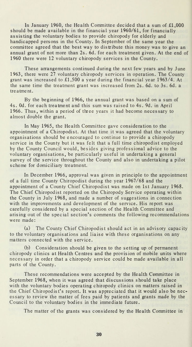 In January 1960, the Health Committee decided that a sum of £1,000 should be made available in the financial year 1960/61, for financially assisting the voluntary bodies to provide chiropody for elderly and handicapped persons in the County. In September of the same year the committee agreed that the best way to distribute this money was to give an annual grant of not more than 2s. 6d. for each treatment given. At the end of 1960 there were 12 voluntary chiropody services in the County. These arrangements continued during the next few years and by June 1963, there were 27 voluntary chiropody services in operation. The County grant was increased to £1,500 a year during the financial year 1963/4. At the same time the treatment grant was increased from 2s. 6d. to 3s. 6d. a treatme nt. By the beginning of 1966, the annual grant was based on a sum of 4s. Od. for each treatment and this sum was raised to 4s. 9d. in April 1966. Thus, within a period of three years it had become necessary to almost double the grant. In May 1965, the Health Committee gave consideration to the appointment of a Chiropodist. At that time it was agreed that the voluntary organisations should be encouraged to continue to provide a chiropody service in the County but it was felt that a full time chiropodist employed by the County Council would, besides giving professional advice to the voluntary organisations, be particularly useful in undertaking a general survey of the service throughout the County and also in undertaking a pilot scheme for domiciliary treatment. In December 1966, approval was given in principle to the appointment of a full time County Chiropodist during the year 1967/68 and the appointment of a County Chief Chiropodist was made on 1st January 1968. The Chief Chiropodist reported on the Chiropody Service operating within the County in July 1968, and made a number of suggestions in connection with the improvements and development of the service. His report was carefully considered by a special section of the Health Committee and arising out of the special section’s comments the following recommendations were made: (a) The County Chief Chiropodist should act in an advisory capacity to the voluntary organisations and liaise with these organisations on any matters connected with the service. I (b) Consideration should be given to the setting up of permanent chiropody clinics at Health Centres and the provision of mobile units where necessary in order that a chiropody service could be made available in all parts of the County. These recommendations were accepted by the Health Committee in September 1968, when it was agreed that discussions should take place with the voluntary bodies operating chiropody clinics on matters raised in the Chief Chiropodist’s report. It was appreciated that it would also be nec- essary to review the matter of fees paid by patients and grants made by the Council to the voluntary bodies in the immediate future. The matter of the grants was considered by the Health Committee in