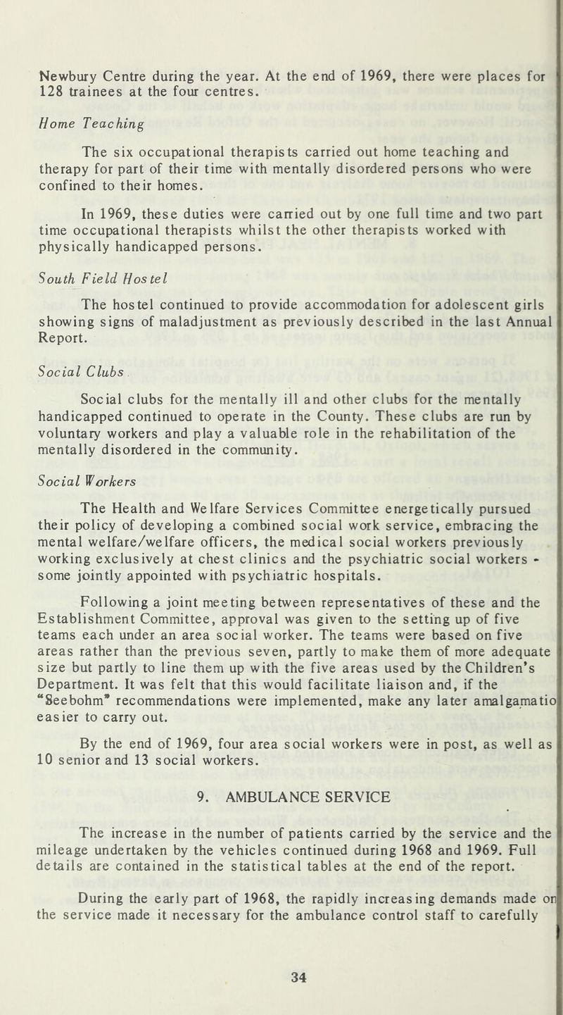 Newbury Centre during the year. At the end of 1969, there were places for 128 trainees at the four centres. Home Teaching The six occupational therapists carried out home teaching and therapy for part of their time with mentally disordered persons who were confined to their homes. In 1969, these duties were carried out by one full time and two part time occupational therapists whilst the other therapists worked with physically handicapped persons. South Field Hostel The hostel continued to provide accommodation for adolescent girls showing signs of maladjustment as previously described in the last Annual Report. Social Clubs . Social clubs for the mentally ill and other clubs for the mentally handicapped continued to operate in the County. These clubs are run by voluntary workers and play a valuable role in the rehabilitation of the mentally disordered in the community. Social Workers The Health and Welfare Services Committee energetically pursued their policy of developing a combined social work service, embracing the mental welfare/welfare officers, the medical social workers previously working exclusively at chest clinics and the psychiatric social workers - some jointly appointed with psychiatric hospitals. Following a joint meeting between representatives of these and the Establishment Committee, approval was given to the setting up of five teams each under an area social worker. The teams were based on five areas rather than the previous seven, partly to make them of more adequate size but partly to line them up with the five areas used by the Children’s Department. It was felt that this would facilitate liaison and, if the ‘Seebohm* recommendations were implemented, make any later amalgamatio easier to carry out. By the end of 1969, four area social workers were in post, as well as 10 senior and 13 social workers. 9. AMBULANCE SERVICE The increase in the number of patients carried by the service and the mileage undertaken by the vehicles continued during 1968 and 1969. Full details are contained in the statistical tables at the end of the report. During the early part of 1968, the rapidly increasing demands made on the service made it necessary for the ambulance control staff to carefully