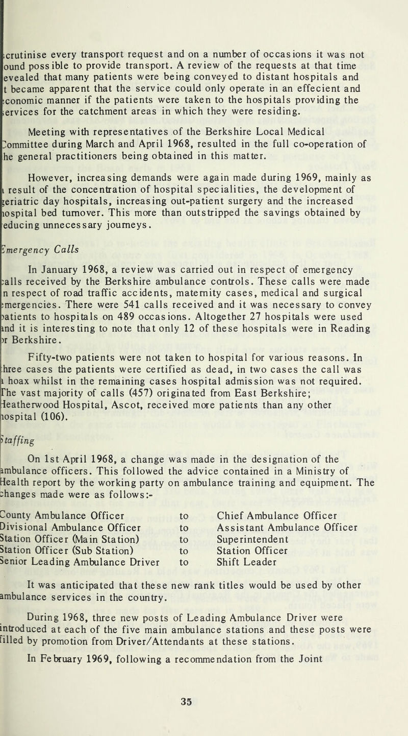 icrutinise every transport request and on a number of occasions it was not ound possible to provide transport. A review of the requests at that time evealed that many patients were being conveyed to distant hospitals and t became apparent that the service could only operate in an effecient and economic manner if the patients were taken to the hospitals providing the iervices for the catchment areas in which they were residing. Meeting with representatives of the Berkshire Local Medical Committee during March and April 1968, resulted in the full co-operation of he general practitioners being obtained in this matter. However, increasing demands were again made during 1969, mainly as i result of the concentration of hospital specialities, the development of geriatric day hospitals, increasing out-patient surgery and the increased lospital bed turnover. This more than outstripped the savings obtained by educing unnecessary journeys. Emergency Calls In January 1968, a review was carried out in respect of emergency ;alls received by the Berkshire ambulance controls. These calls were made n respect of road traffic accidents, maternity cases, medical and surgical emergencies. There were 541 calls received and it was necessary to convey ?atients to hospitals on 489 occasions. Altogether 27 hospitals were used md it is interesting to note that only 12 of these hospitals were in Reading )r Berkshire. Fifty-two patients were not taken to hospital for various reasons. In :.hree cases the patients were certified as dead, in two cases the call was i hoax whilst in the remaining cases hospital admission was not required, rhe vast majority of calls (457) originated from East Berkshire; Jeatherwood Hospital, Ascot, received more patients than any other lospital (106). On 1st April 1968, a change was made in the designation of the ambulance officers. This followed the advice contained in a Ministry of Health report by the working party on ambulance training and equipment. The changes made were as follows:- County Ambulance Officer to Chief Ambulance Officer Divisional Ambulance Officer to Assistant Ambulance Officer Station Officer (Main Station) to Superintendent Station Officer (Sub Station) to Station Officer Senior Leading Ambulance Driver to Shift Leader It was anticipated that these new rank titles would be used by other ambulance services in the country. During 1968, three new posts of Leading Ambulance Driver were introduced at each of the five main ambulance stations and these posts were filled by promotion from Driver/Attendants at these stations. In February 1969, following a recommendation from the Joint