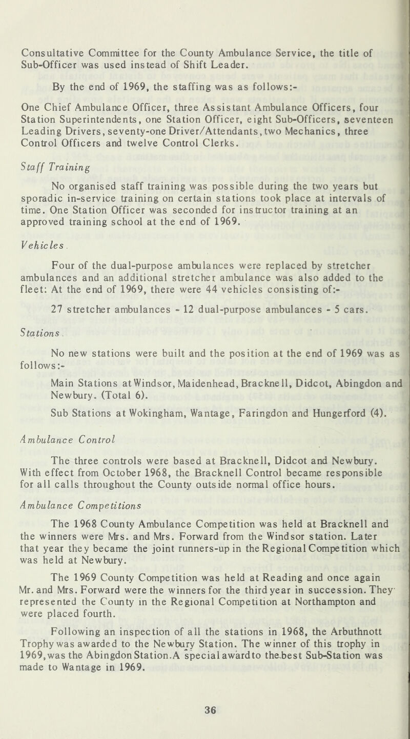 Consultative Committee for the County Ambulance Service, the title of Sub-Officer was used instead of Shift Leader. By the end of 1969, the staffing was as follows:- One Chief Ambulance Officer, three Assistant Ambulance Officers, four Station Superintendents, one Station Officer, eight Sub-Officers, seventeen Leading Drivers, seventy-one Driver/Attendants, two Mechanics, three Control Officers and twelve Control Clerks. Staff Training No organised staff training was possible during the two years but sporadic in-service training on certain stations took place at intervals of time. One Station Officer was seconded for instructor training at an approved training school at the end of 1969. Vehicles . Four of the dual-purpose ambulances were replaced by stretcher ambulances and an additional stretcher ambulance was also added to the fleet: At the end of 1969, there were 44 vehicles consisting of:- 27 stretcher ambulances - 12 dual-purpose ambulances - 5 cars. Stations . No new stations were built and the position at the end of 1969 was as follows :- Main Stations at Windsor, Maidenhead, Brackne 11, Didcot, Abingdon and Newbury, (Total 6). Sub Stations at Wokingham, Wantage, Faringdon and Hungerford (4). Ambulance Control The three controls were based at Bracknell, Didcot and Newbury. With effect from October 1968, the Bracknell Control became responsible for all calls throughout the County outside normal office hours. Ambulance Competitions The 1968 County Ambulance Competition was held at Bracknell and the winners were Mrs. and Mrs. Forward from the Windsor station. Later that year they became the joint runners-up in the Regional Competition which was held at Newbury. The 1969 County Competition was held at Reading and once again Mr. and Mrs. Forward were the winners for the third year in succession. They represented the County in the Regional Competition at Northampton and were placed fourth. Following an inspection of all the stations in 1968, the Arbuthnott Trophy was awarded to the Newbury Station. The winner of this trophy in 1969, was the Abingdon Station. A special award to the.best Sub-Station was made to Wantage in 1969.