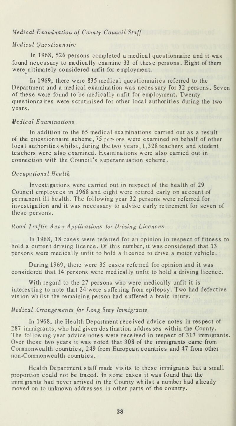 Medical Examination of County Council Staff Medical Questionnaire In 1968, 526 persons completed a medical questionnaire and it was found necessary to medically examine 33 of these persons. Eight of them were^ultimately considered unfit for employment. In 1969, there were 835 medical questionnaires referred to the Department and a medical examination was necessary for 32 persons. Seven of these were found to be medically unfit for employment. Twenty questionnaires were scrutinised for other local authorities during the two years. Medical Examinations In addition to the 65 medical examinations carried out as a result of the questionnaire scheme, 75 perv ons were examined on behalf of other local authorities whilst, during the two years, 1,328 teachers and student teachers were also examined. Examinations were also carried out in connection with the Council’s superannuation scheme. Occupational Health Investigations were carried out in respect of the health of 29 Council employees in 1968 and eight were retired early on account of permanent ill health. The following year 32 persons were referred for investigation and it was necessary to advise early retirement for seven of these persons. Road Traffic Act - Applications for Driving Licences In 1968, 38 cases were referred for an opinion in respect of fitness to hold a current driving licence. Of this number, it was considered that 13 persons were medically unfit to hold a licence to drive a motor vehicle. During 1969, there were 35 cases referred for opinion and it was considered that 14 persons were medically unfit to hold a driving licence. With regard to the 27 persons who were medically unfit it is interesting to note that 24 were suffering from epilepsy. Two had defective vision whilst the remaining person had suffered a brain injury. Medical Arrangements for Long Stay Immigrants In 1968, the Health Department received advice notes in respect of 287 immigrants, who had given des tination addresses within the County. The following year advice notes were received in respect of 317 immigrants. Over these two years it was noted that 308 of the immigrants came from Commonwealth countries, 249 from European countries and 47 from other non-Commonwealth countries. Health Department staff made visits to these immigrants but a small proportion could not be traced. In some cases it was found that the immigrants had never arrived in the County whilst a number had already moved on to unknown addresses in other parts of the country.