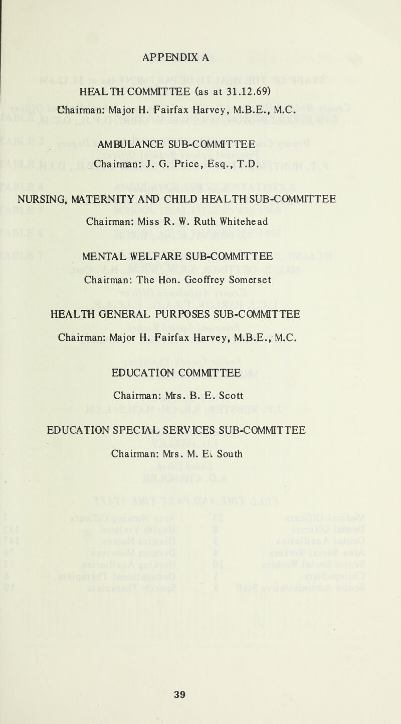 HEALTH COMMITTEE (as at 31.12.69) Chairman: Major H. Fairfax Harvey, M.B.E., M.C. AMBULANCE SUB-COMMITTEE Chairman: J. G. Price, Esq., T.D. NURSING, MATERNITY AND CHILD HEALTH SUB-COMMITTEE Chairman: Miss R. W. Ruth Whitehead MENTAL WELFARE SUB-COMMITTEE Chairman: The Hon. Geoffrey Somerset HEALTH GENERAL PURPOSES SUB-COMMITTEE Chairman: Major H. Fairfax Harvey, M.B.E., M.C. EDUCATION COMMITTEE Chairman: Mrs. B. E. Scott EDUCATION SPECIAL SERVICES SUB-COMMITTEE Chairman: Mrs. M. Et South