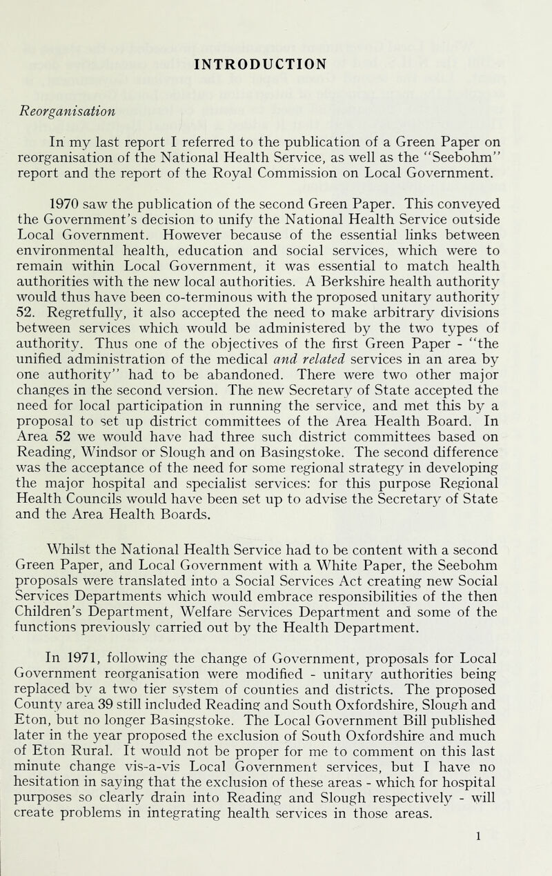 INTRODUCTION Reorganisation In my last report I referred to the publication of a Green Paper on reorganisation of the National Health Service, as well as the “Seebohm” report and the report of the Royal Commission on Local Government. 1970 saw the publication of the second Green Paper. This conveyed the Government’s decision to unify the National Health Service outside Local Government. However because of the essential links between environmental health, education and social services, which were to remain within Local Government, it was essential to match health authorities with the new local authorities. A Berkshire health authority would thus have been co-terminous with the proposed unitary authority 52. Regretfully, it also accepted the need to make arbitrary divisions between services which would be administered by the two types of authority. Thus one of the objectives of the first Green Paper - “the unified administration of the medical and related services in an area by one authority” had to be abandoned. There were two other major changes in the second version. The new Secretary of State accepted the need for local participation in running the service, and met this by a proposal to set up district committees of the Area Health Board. In Area 52 we would have had three such district committees based on Reading, Windsor or Slough and on Basingstoke. The second difference was the acceptance of the need for some regional strategy in developing the major hospital and specialist services: for this purpose Regional Health Councils would have been set up to advise the Secretary of State and the Area Health Boards. Whilst the National Health Service had to be content with a second Green Paper, and Local Government with a White Paper, the Seebohm proposals were translated into a Social Services Act creating new Social Services Departments which would embrace responsibilities of the then Children’s Department, Welfare Services Department and some of the functions previously carried out by the Health Department. In 1971, following the change of Government, proposals for Local Government reorganisation were modified - unitary authorities being replaced by a two tier system of counties and districts. The proposed County area 39 still included Reading and South Oxfordshire, Slough and Eton, but no longer Basingstoke. The Local Government Bill published later in the year proposed the exclusion of South Oxfordshire and much of Eton Rural. It would not be proper for me to comment on this last minute change vis-a-vis Local Government services, but I have no hesitation in saying that the exclusion of these areas - which for hospital purposes so clearly drain into Reading and Slough respectively - will create problems in integrating health services in those areas.