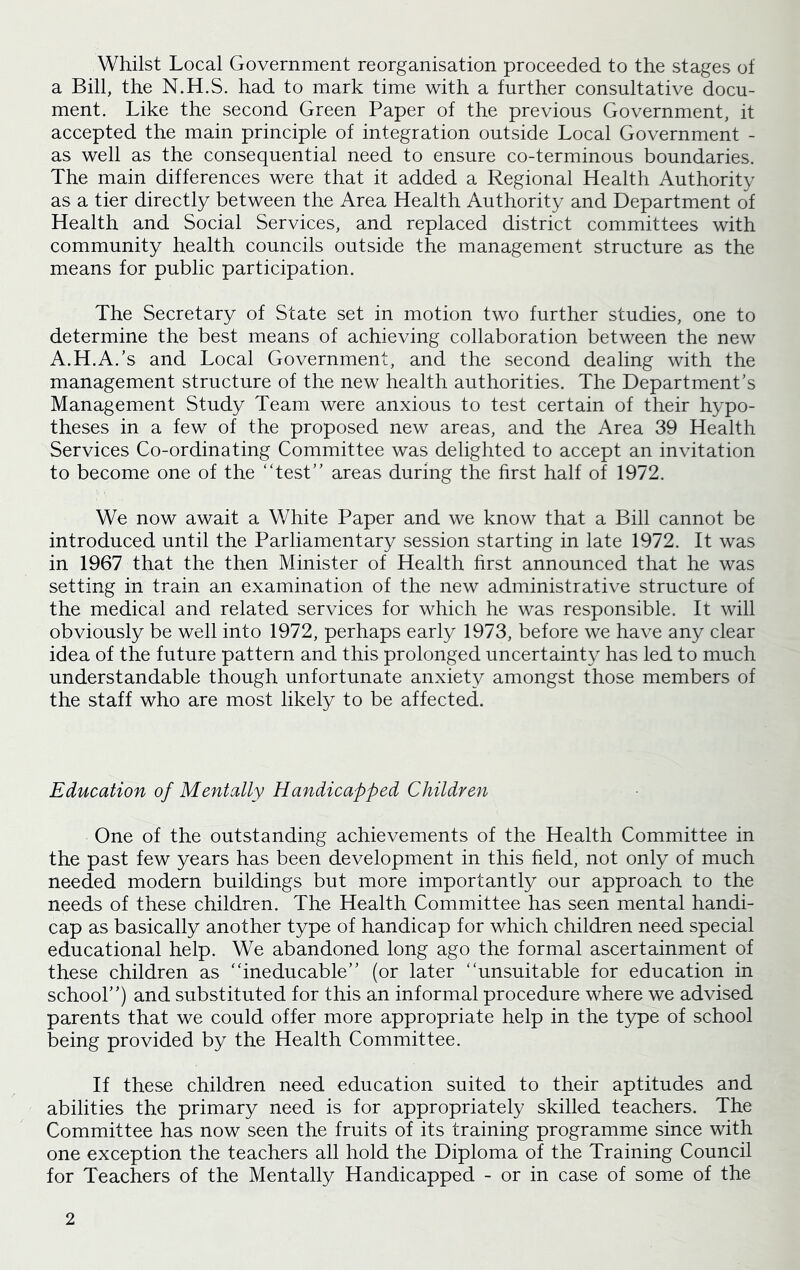 Whilst Local Government reorganisation proceeded to the stages of a Bill, the N.H.S. had to mark time with a further consultative docu- ment. Like the second Green Paper of the previous Government, it accepted the main principle of integration outside Local Government - as well as the consequential need to ensure co-terminous boundaries. The main differences were that it added a Regional Health Authority as a tier directly between the Area Health Authority and Department of Health and Social Services, and replaced district committees with community health councils outside the management structure as the means for public participation. The Secretary of State set in motion two further studies, one to determine the best means of achieving collaboration between the new A.H.A.’s and Local Government, and the second dealing with the management structure of the new health authorities. The Department’s Management Study Team were anxious to test certain of their hypo- theses in a few of the proposed new areas, and the Area 39 Health Services Co-ordinating Committee was delighted to accept an invitation to become one of the “test” areas during the first half of 1972. We now await a White Paper and we know that a Bill cannot be introduced until the Parliamentary session starting in late 1972. It was in 1967 that the then Minister of Health first announced that he was setting in train an examination of the new administrative structure of the medical and related services for which he was responsible. It will obviously be well into 1972, perhaps early 1973, before we have any clear idea of the future pattern and this prolonged uncertainty has led to much understandable though unfortunate anxiety amongst those members of the staff who are most likely to be affected. Education of Mentally Handicapped Children One of the outstanding achievements of the Health Committee in the past few years has been development in this held, not only of much needed modern buildings but more importantly our approach to the needs of these children. The Health Committee has seen mental handi- cap as basically another type of handicap for which children need special educational help. We abandoned long ago the formal ascertainment of these children as “ineducable” (or later “unsuitable for education in school”) and substituted for this an informal procedure where we advised parents that we could offer more appropriate help in the type of school being provided by the Health Committee. If these children need education suited to their aptitudes and abilities the primary need is for appropriately skilled teachers. The Committee has now seen the fruits of its training programme since with one exception the teachers all hold the Diploma of the Training Council for Teachers of the Mentally Handicapped - or in case of some of the