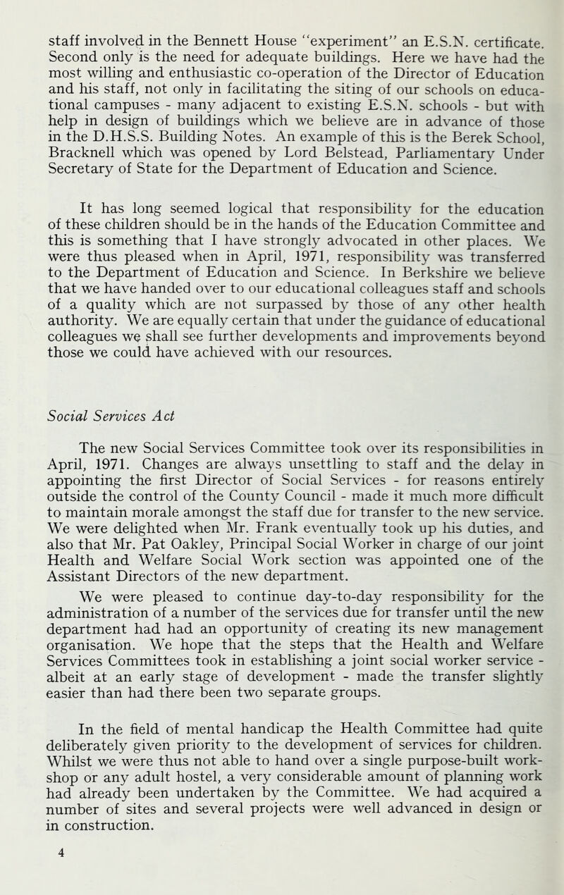 staff involved in the Bennett House “experiment” an E.S.N. certificate. Second only is the need for adequate buildings. Here we have had the most willing and enthusiastic co-operation of the Director of Education and his staff, not only in facilitating the siting of our schools on educa- tional campuses - many adjacent to existing E.S.N. schools - but with help in design of buildings which we believe are in advance of those in the D.H.S.S. Building Notes. An example of this is the Berek School, Bracknell which was opened by Lord Belstead, Parliamentary Under Secretary of State for the Department of Education and Science. It has long seemed logical that responsibility for the education of these children should be in the hands of the Education Committee and this is something that I have strongly advocated in other places. We were thus pleased when in April, 1971, responsibility was transferred to the Department of Education and Science. In Berkshire we believe that we have handed over to our educational colleagues staff and schools of a quality which are not surpassed by those of any other health authority. We are equally certain that under the guidance of educational colleagues we shall see further developments and improvements beyond those we could have achieved with our resources. Social Services Act The new Social Services Committee took over its responsibilities in April, 1971. Changes are always unsettling to staff and the delay in appointing the first Director of Social Services - for reasons entirely outside the control of the County Council - made it much more difficult to maintain morale amongst the staff due for transfer to the new service. We were delighted when Mr. Frank eventually took up his duties, and also that Mr. Pat Oakley, Principal Social Worker in charge of our joint Health and Welfare Social Work section was appointed one of the Assistant Directors of the new department. We were pleased to continue day-to-day responsibility for the administration of a number of the services due for transfer until the new department had had an opportunity of creating its new management organisation. We hope that the steps that the Health and Welfare Services Committees took in establishing a joint social worker service - albeit at an early stage of development - made the transfer slightly easier than had there been two separate groups. In the field of mental handicap the Health Committee had quite deliberately given priority to the development of services for children. Whilst we were thus not able to hand over a single purpose-built work- shop or any adult hostel, a very considerable amount of planning work had already been undertaken by the Committee. We had acquired a number of sites and several projects were well advanced in design or in construction.