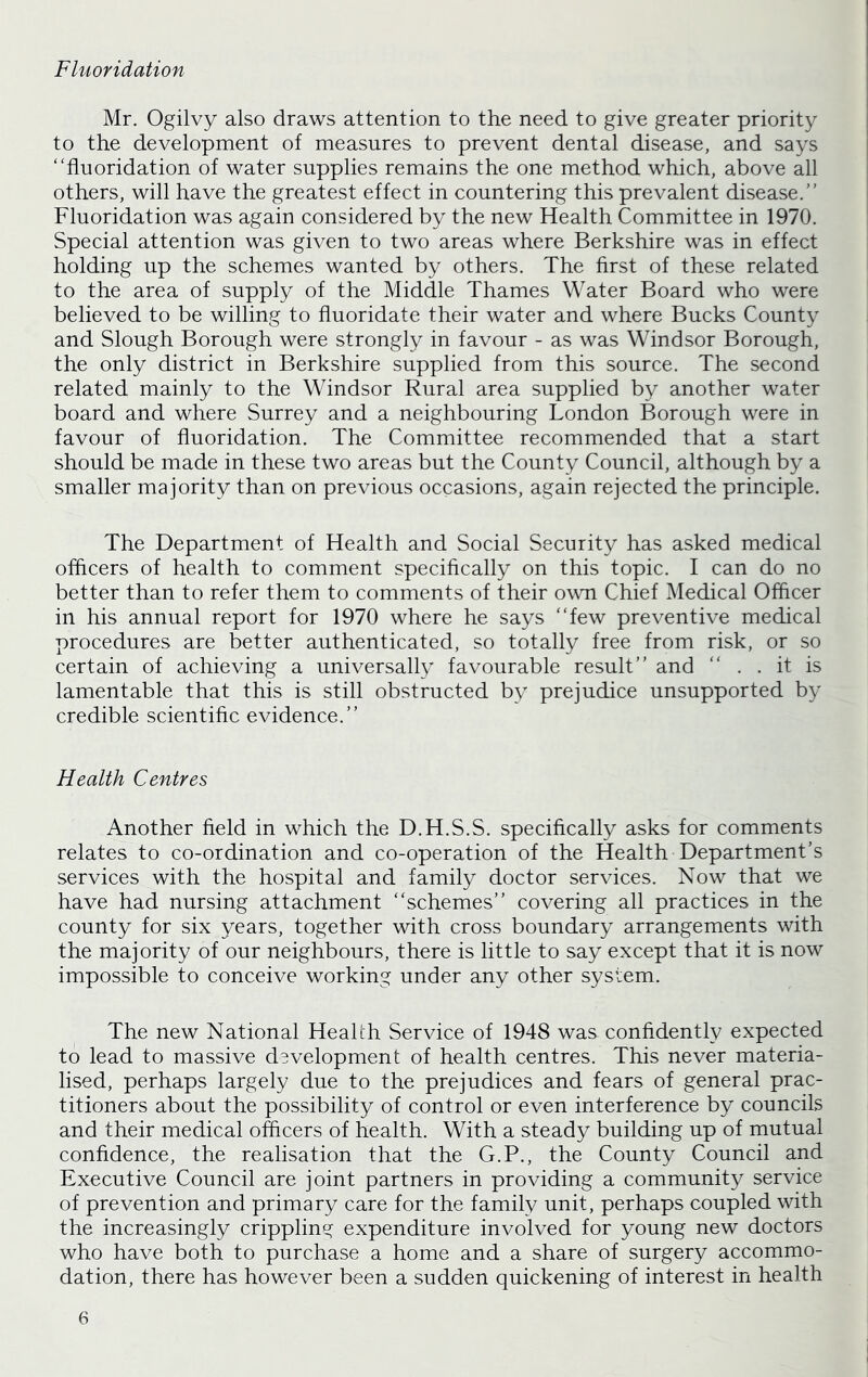 Fluoridation Mr. Ogilvy also draws attention to the need to give greater priority to the development of measures to prevent dental disease, and says “fluoridation of water supplies remains the one method which, above all others, will have the greatest effect in countering this prevalent disease.’’ Fluoridation was again considered by the new Health Committee in 1970. Special attention was given to two areas where Berkshire was in effect holding up the schemes wanted by others. The first of these related to the area of supply of the Middle Thames Water Board who were believed to be willing to fluoridate their water and where Bucks County and Slough Borough were strongly in favour - as was Windsor Borough, the only district in Berkshire supplied from this source. The second related mainly to the Windsor Rural area supplied by another water board and where Surrey and a neighbouring London Borough were in favour of fluoridation. The Committee recommended that a start should be made in these two areas but the County Council, although by a smaller majority than on previous occasions, again rejected the principle. The Department of Health and Social Security has asked medical officers of health to comment specifically on this topic. I can do no better than to refer them to comments of their own Chief Medical Officer in his annual report for 1970 where he says “few preventive medical procedures are better authenticated, so totally free from risk, or so certain of achieving a universally favourable result’’ and “ . . it is lamentable that this is still obstructed by prejudice unsupported by credible scientific evidence.’’ Health Centres Another field in which the D.H.S.S. specifically asks for comments relates to co-ordination and co-operation of the Health Department’s services with the hospital and family doctor services. Now that we have had nursing attachment “schemes’’ covering all practices in the county for six years, together with cross boundary arrangements with the majority of our neighbours, there is little to say except that it is now impossible to conceive working under any other system. The new National Health Service of 1948 was confidently expected to lead to massive development of health centres. This never materia- lised, perhaps largely due to the prejudices and fears of general prac- titioners about the possibility of control or even interference by councils and their medical officers of health. With a steady building up of mutual confidence, the realisation that the G.P., the County Council and Executive Council are joint partners in providing a community service of prevention and primary care for the family unit, perhaps coupled with the increasingly crippling expenditure involved for young new doctors who have both to purchase a home and a share of surgery accommo- dation, there has however been a sudden quickening of interest in health