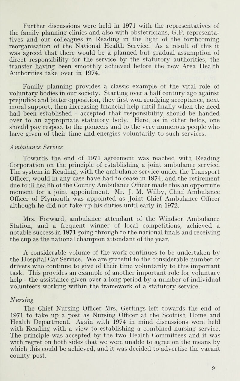 Further discussions were held in 1971 with the representatives of the family planning clinics and also with obstetricians, G.P. representa- tives and our colleagues in Reading in the light of the forthcoming reorganisation of the National Health Service. As a result of this it was agreed that there would be a planned but gradual assumption of direct responsibility for the service by the statutory authorities, the transfer having been smoothly achieved before the new Area Health Authorities take over in 1974. Family planning provides a classic example of the vital role of voluntary bodies in our society. Starting over a half century ago against prejudice and bitter opposition, they first won grudging acceptance, next moral support, then increasing financial help until finally when the need had been established - accepted that responsibility should be handed over to an appropriate statutory body. Here, as in other fields, one should pay respect to the pioneers and to the very numerous people who have given of their time and energies voluntarily to such services. Ambulance Service Towards the end of 1971 agreement was reached with Reading Corporation on the principle of establishing a joint ambulance service. The system in Reading, with the ambulance service under the Transport Officer, would in any case have had to cease in 1974, and the retirement due to ill health of the County Ambulance Officer made this an opportune moment for a joint appointment. Mr. J. M. Wilby, Chief Ambulance Officer of Plymouth was appointed as Joint Chief Ambulance Officer although he did not take up his duties until early in 1972. Mrs. Forward, ambulance attendant of the Windsor Ambulance Station, and a frequent winner of local competitions, achieved a notable success in 1971 going through to the national finals and receiving the cup as the national champion attendant of the year. A considerable volume of the work continues to be undertaken by the Hospital Car Service. We are grateful to the considerable number of drivers who continue to give of their time voluntarily to this important task. This provides an example of another important role for voluntary help - the assistance given over a long period by a number of individual volunteers working within the framework of a statutory service. Nursing The Chief Nursing Officer Mrs. Gettings left towards the end of 1971 to take up a post as Nursing Officer at the Scottish Home and Health Department. Again with 1974 in mind discussions were held with Reading with a view to establishing a combined nursing service. The principle was accepted by the two Health Committees and it was with regret on both sides that we were unable to agree on the means by which this could be achieved, and it was decided to advertise the vacant county post.