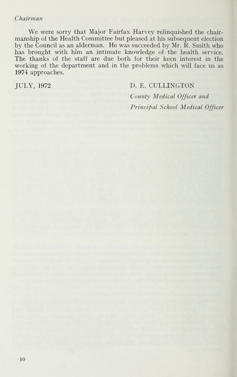 Chairman We were sorry that Major Fairfax Harvey relinquished the chair- manship of the Health Committee but pleased at his subsequent election by the Council as an alderman. He was succeeded by Mr. R. Smith who has brought with him an intimate knowledge of the health service. The thanks of the staff are due both for their keen interest in the working of the department and in the problems which will face us as 1974 approaches. JULY, 1972 D. E. CULLINGTON County Medical Officer and Principal School Medical Officer