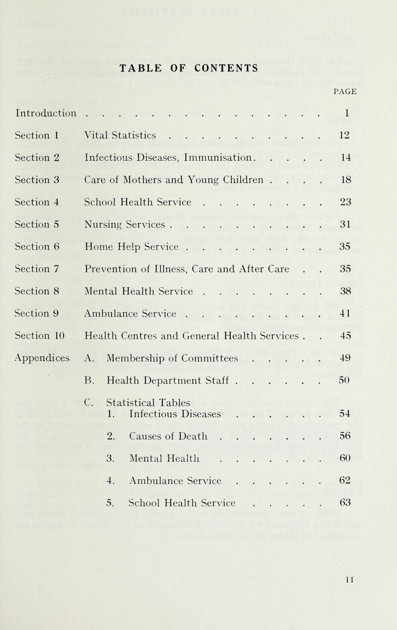 TABLE OF CONTENTS Introduction Section 1 Section 2 Section 3 Section 4 Section 5 Section 6 Section 7 Section 8 Section 9 Section 10 Appendices Vital Statistics Infectious Diseases, Immunisation. Care of Mothers and Young Children . School Health Service Nursing Services Home Help Service Prevention of Illness, Care and After Care Mental Health Service Ambulance Service Health Centres and General Health Services A. Membership of Committees B. Health Department Staff .... C. Statistical Tables 1. Infectious Diseases .... 2. Causes of Death 3. Mental Health 4. Ambulance Service .... 5. School Health Service PAGE 1 12 14 18 23 31 35 35 38 41 45 49 50 54 56 60 62 63