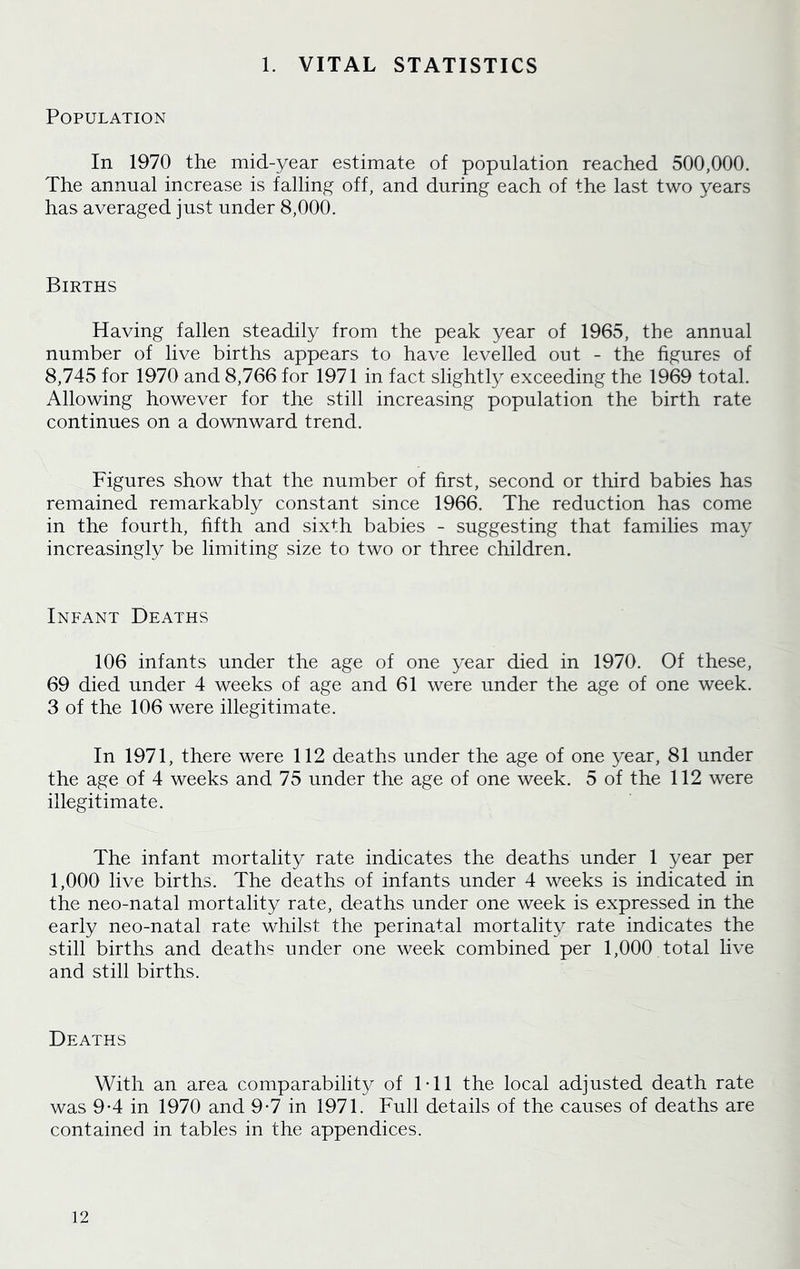 1. VITAL STATISTICS Population In 1970 the mid-year estimate of population reached 500,000. The annual increase is falling off, and during each of the last two years has averaged just under 8,000. Births Having fallen steadily from the peak year of 1965, the annual number of live births appears to have levelled out - the figures of 8,745 for 1970 and 8,766 for 1971 in fact slightly exceeding the 1969 total. Allowing however for the still increasing population the birth rate continues on a downward trend. Figures show that the number of first, second or third babies has remained remarkably constant since 1966. The reduction has come in the fourth, fifth and six+h babies - suggesting that families may increasingly be limiting size to two or three children. Infant Deaths 106 infants under the age of one year died in 1970. Of these, 69 died under 4 weeks of age and 61 were under the age of one week. 3 of the 106 were illegitimate. In 1971, there were 112 deaths under the age of one year, 81 under the age of 4 weeks and 75 under the age of one week. 5 of the 112 were illegitimate. The infant mortality rate indicates the deaths under 1 year per 1,000 live births. The deaths of infants under 4 weeks is indicated in the neo-natal mortality rate, deaths under one week is expressed in the early neo-natal rate whilst the perinatal mortality rate indicates the still births and deaths under one week combined per 1,000 total live and still births. Deaths With an area comparability of 1-11 the local adjusted death rate was 9-4 in 1970 and 9-7 in 1971. Full details of the causes of deaths are contained in tables in the appendices.