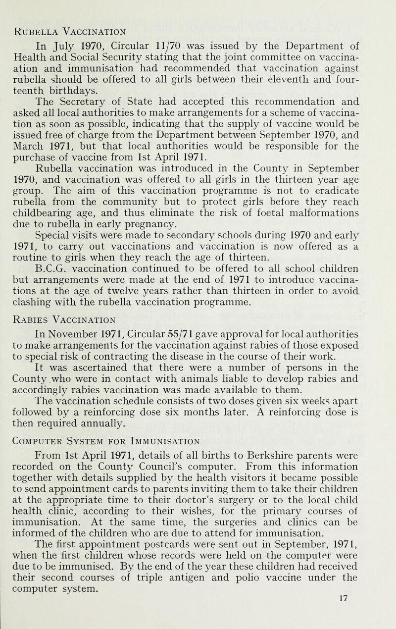 Rubella Vaccination In July 1970, Circular 11/70 was issued by the Department of Health and Social Security stating that the joint committee on vaccina- ation and immunisation had recommended that vaccination against rubella should be offered to all girls between their eleventh and four- teenth birthdays. The Secretary of State had accepted this recommendation and asked all local authorities to make arrangements for a scheme of vaccina- tion as soon as possible, indicating that the supply of vaccine would be issued free of charge from the Department between September 1970, and March 1971, but that local authorities would be responsible for the purchase of vaccine from 1st April 1971. Rubella vaccination was introduced in the County in September 1970, and vaccination was offered to all girls in the thirteen year age group. The aim of this vaccination programme is not to eradicate rubella from the community but to protect girls before they reach childbearing age, and thus eliminate the risk of foetal malformations due to rubella in early pregnancy. Special visits were made to secondary schools during 1970 and early 1971, to carry out vaccinations and vaccination is now offered as a routine to girls when they reach the age of thirteen. B.C.G. vaccination continued to be offered to all school children but arrangements were made at the end of 1971 to introduce vaccina- tions at the age of twelve years rather than thirteen in order to avoid clashing with the rubella vaccination programme. Rabies Vaccination In November 1971, Circular 55/71 gave approval for local authorities to make arrangements for the vaccination against rabies of those exposed to special risk of contracting the disease in the course of their work. It was ascertained that there were a number of persons in the County .who were in contact with animals liable to develop rabies and accordingly rabies vaccination was made available to them. The vaccination schedule consists of two doses given six weeks apart followed by a reinforcing dose six months later. A reinforcing dose is then required annually. Computer System for Immunisation From 1st April 1971, details of all births to Berkshire parents were recorded on the County Council’s computer. From this information together with details supplied by the health visitors it became possible to send appointment cards to parents inviting them to take their children at the appropriate time to their doctor’s surgery or to the local child health clinic, according to their wishes, for the primary courses of immunisation. At the same time, the surgeries and clinics can be informed of the children who are due to attend for immunisation. The first appointment postcards were sent out in September, 1971, when the first children whose records were held on the computer were due to be immunised. By the end of the year these children had received their second courses of triple antigen and polio vaccine under the computer system.