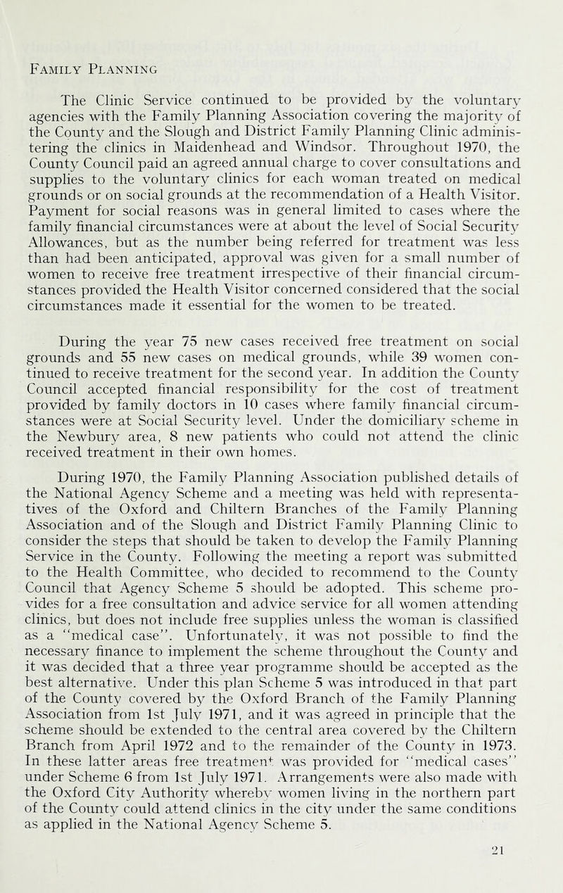 Family Planning The Clinic Service continued to be provided by the voluntary agencies with the Family Planning Association covering the majority of the County and the Slough and District Family Planning Clinic adminis- tering the clinics in Maidenhead and Windsor. Throughout 1970, the County Council paid an agreed annual charge to cover consultations and supplies to the voluntary clinics for each woman treated on medical grounds or on social grounds at the recommendation of a Health Visitor. Payment for social reasons was in general limited to cases where the family financial circumstances were at about the level of Social Security Allowances, but as the number being referred for treatment was less than had been anticipated, approval was given for a small number of women to receive free treatment irrespective of their financial circum- stances provided the Health Visitor concerned considered that the social circumstances made it essential for the women to be treated. During the year 75 new cases received free treatment on social grounds and 55 new cases on medical grounds, while 39 women con- tinued to receive treatment for the second year. In addition the County Council accepted financial responsibility for the cost of treatment provided by family doctors in 10 cases where family financial circum- stances were at Social Security level. Under the domiciliary scheme in the Newbury area, 8 new patients who could not attend the clinic received treatment in their own homes. During 1970, the Family Planning Association published details of the National Agency Scheme and a meeting was held with representa- tives of the Oxford and Chiltern Branches of the Family Planning Association and of the Slough and District Family Planning Clinic to consider the steps that should be taken to develop the Family Planning Service in the County. Following the meeting a report was submitted to the Health Committee, who decided to recommend to the County Council that Agency Scheme 5 should be adopted. This scheme pro- vides for a free consultation and advice service for all women attending clinics, but does not include free supplies unless the woman is classified as a “medical case”. Unfortunately, it was not possible to find the necessary finance to implement the scheme throughout the County and it was decided that a three year programme should be accepted as the best alternative. Under this plan Scheme 5 was introduced in that part of the County covered by the Oxford Branch of the Family Planning Association from 1st July 1971, and it was agreed in principle that the scheme should be extended to the central area covered by the Chiltern Branch from April 1972 and to the remainder of the County in 1973. In these latter areas free treatment was provided for “medical cases’’ under Scheme 6 from 1st July 1971. Arrangements were also made with the Oxford City Authority whereby women living in the northern part of the County could attend clinics in the city under the same conditions as applied in the National Agency Scheme 5.