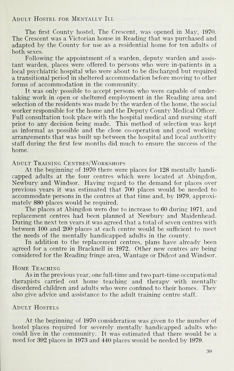 Adult Hostel for Mentally III The first County hostel, The Crescent, was opened in May, 1970. The Crescent was a Victorian house in Reading that was purchased and adapted by the County for use as a residential home for ten adults of both sexes. Following the appointment of a warden, deputy warden and assis- tant warden, places were offered to persons who were in-patients in a local psychiatric hospital who were about to be discharged but required a transitional period in sheltered accommodation before moving to other forms of accommodation in the community. It was only possible to accept persons who were capable of under- taking work in open or sheltered employment in the Reading area and selection of the residents was made by the warden of the home, the social worker responsible for the home and the Deputy County Medical Officer. Full consultation took place with the hospital medical and nursing staff prior to any decision being made. This method of selection was kept as informal as possible and the close co-operation and good working arrangements that was built up between the hospital and local authority staff during the first few months did much to ensure the success of the home. Adult Training Centres/Workshops At the beginning of 1970 there were places for 128 mentally handi- capped adults at the four centres which were located at Abingdon, Newbury and Windsor. Having regard to the demand for places over previous years it was estimated that 700 places would be needed to accommodate persons in the centres at that time and, by 1979, approxi- mately 880 places would be required. The places at Abingdon were due to increase to 60 during 1971, and replacement centres had been planned at Newbury and Maidenhead. During the next ten years it was agreed that a total of seven centres with between 100 and 200 places at each centre would be sufficient to meet the needs of the mentally handicapped adults in the county. In addition to the replacement centres, plans have already been agreed for a centre in Bracknell in 1972. Other new centres are being considered for the Reading fringe area, Wantage or Didcot and Windsor. Home Teaching As in the previous year, one full-time and two part-time occupational therapists carried out home teaching and therapy with mentally disordered children and adults who were confined to their homes. They also give advice and assistance to the adult training centre staff. Adult Hostels At the beginning of 1970 consideration was given to the number of hostel places required for severely mentally handicapped adults who could live in the community. It was estimated that there would be a need for 392 places in 1973 and 440 places would be needed by 1979.