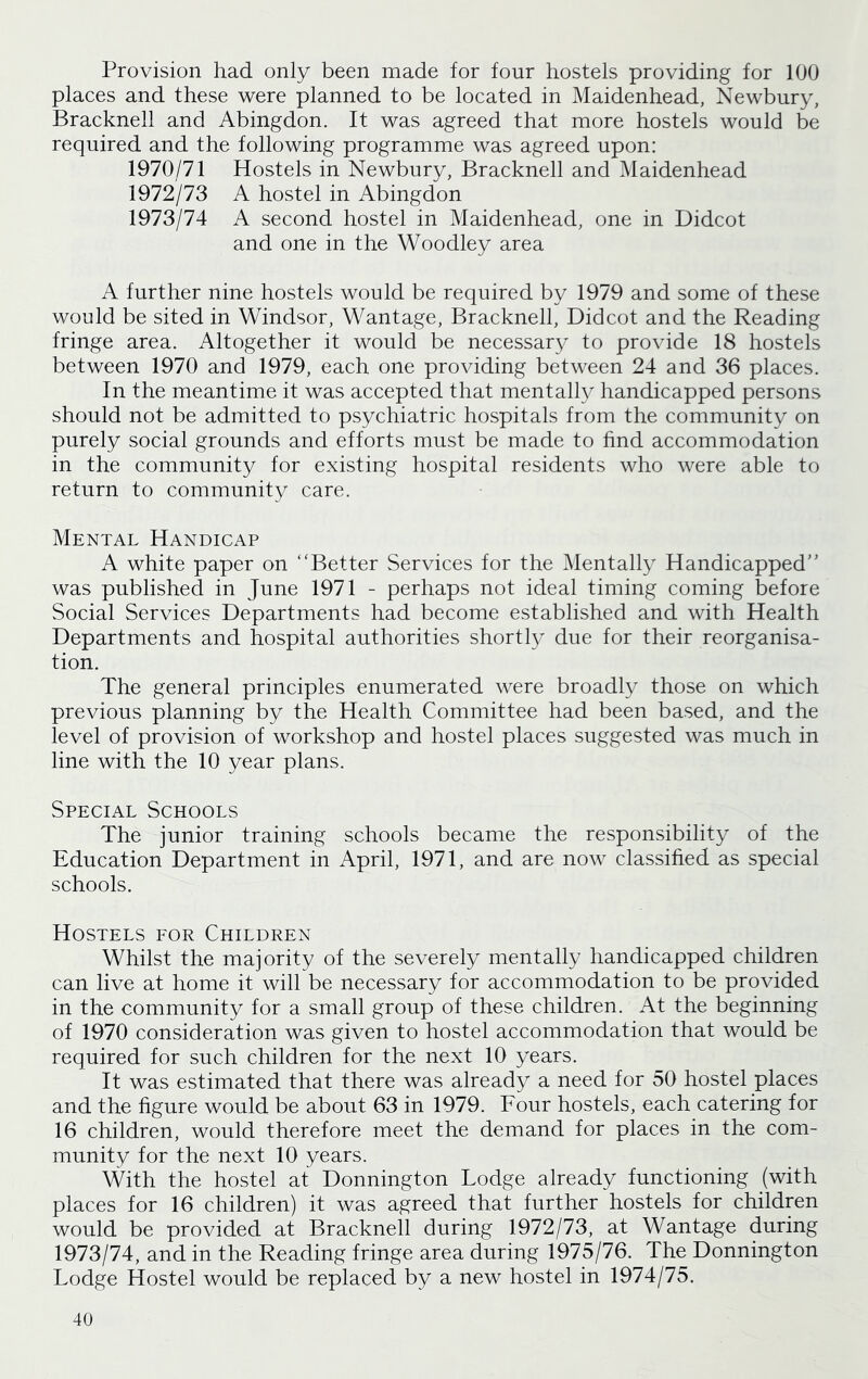 Provision had only been made for four hostels providing for 100 places and these were planned to be located in Maidenhead, Newbury, Bracknell and Abingdon. It was agreed that more hostels would be required and the following programme was agreed upon: 1970/71 Hostels in Newbury, Bracknell and Maidenhead 1972/73 A hostel in Abingdon 1973/74 A second hostel in Maidenhead, one in Didcot and one in the Woodley area A further nine hostels would be required by 1979 and some of these would be sited in Windsor, Wantage, Bracknell, Didcot and the Reading fringe area. Altogether it would be necessary to provide 18 hostels between 1970 and 1979, each one providing between 24 and 36 places. In the meantime it was accepted that mentally handicapped persons should not be admitted to psychiatric hospitals from the community on purely social grounds and efforts must be made to find accommodation in the community for existing hospital residents who were able to return to community care. Mental Handicap A white paper on ‘‘Better Services for the Mentally Handicapped was published in June 1971 - perhaps not ideal timing coming before Social Services Departments had become established and with Health Departments and hospital authorities shortly due for their reorganisa- tion. The general principles enumerated were broadly those on which previous planning by the Health Committee had been based, and the level of provision of workshop and hostel places suggested was much in line with the 10 year plans. Special Schools The junior training schools became the responsibility of the Education Department in April, 1971, and are now classified as special schools. Hostels for Children Whilst the majority of the severely mentally handicapped children can live at home it will be necessary for accommodation to be provided in the community for a small group of these children. At the beginning of 1970 consideration was given to hostel accommodation that would be required for such children for the next 10 years. It was estimated that there was already a need for 50 hostel places and the figure would be about 63 in 1979. Four hostels, each catering for 16 children, would therefore meet the demand for places in the com- munity for the next 10 years. With the hostel at Donnington Lodge already functioning (with places for 16 children) it was agreed that further hostels for children would be provided at Bracknell during 1972/73, at Wantage during 1973/74, and in the Reading fringe area during 1975/76. The Donnington Lodge Hostel would be replaced by a new hostel in 1974/75.