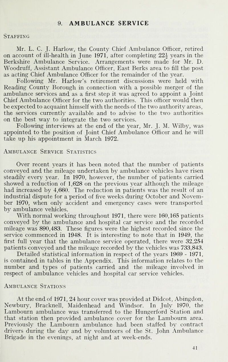 9. AMBULANCE SERVICE Staffing Mr. L. C. J. Harlow, the County Chief Ambulance Officer, retired on account of ill-health in June 1971, after completing 22J years in the Berkshire Ambulance Service. Arrangements were made for Mr. D. Woodruff, Assistant Ambulance Officer, East Berks area to fill the post as acting Chief Ambulance Officer for the remainder of the year. Following Mr. Harlow’s retirement discussions were held with Reading County Borough in connection with a possible merger of the ambulance services and as a first step it was agreed to appoint a Joint Chief Ambulance Officer for the two authorities. This officer would then be expected to acquaint himself with the needs of the two authority areas, the services currently available and to advise to the two authorities on the best way to integrate the two services. Following interviews at the end of the year, Mr. J. M. Wilby, was appointed to the position of Joint Chief Ambulance Officer and he will take up his appointment in March 1972. Ambulance Service Statistics Over recent years it has been noted that the number of patients conveyed and the mileage undertaken by ambulance vehicles have risen steadily every year. In 1970, however, the number of patients carried showed a reduction of 1,628 on the previous year although the mileage had increased by 4,660. The reduction in patients was the result of an industrial dispute for a period of five weeks during October and Novem- ber 1970, when only accident and emergency cases were transported by ambulance vehicles. With normal working throughout 1971, there were 160,165 patients conveyed by the ambulance and hospital car service and the recorded mileage was 890,483. These figures were the highest recorded since the service commenced in 1948. It is interesting to note that in 1949, the first full year that the ambulance service operated, there were 32,254 patients conveyed and the mileage recorded by the vehicles was 733,843. Detailed statistical information in respect of the years 1969 - 1971, is contained in tables in the Appendix. This information relates to the number and types of patients carried and the mileage involved in respect of ambulance vehicles and hospital car service vehicles. Ambulance Stations At the end of 1971, 24 hour cover was provided at Didcot, Abingdon, Newbury, Bracknell, Maidenhead and Windsor. In July 1970, the Lambourn ambulance was transferred to the Hungerford Station and that station then provided ambulance cover for the Lambourn area. Previously the Lambourn ambulance had been staffed by contract drivers during the day and by volunteers of the St. John Ambulance Brigade in the evenings, at night and at week-ends.