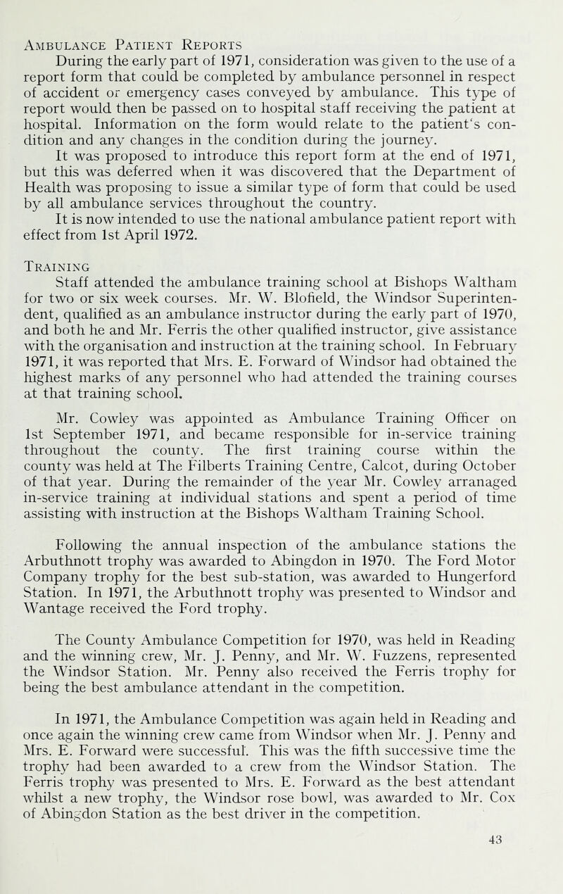 Ambulance Patient Reports During the early part of 1971, consideration was given to the use of a report form that could be completed by ambulance personnel in respect of accident or emergency cases conveyed by ambulance. This type of report would then be passed on to hospital staff receiving the patient at hospital. Information on the form would relate to the patient's con- dition and any changes in the condition during the journey. It was proposed to introduce this report form at the end of 1971, but this was deferred when it was discovered that the Department of Health was proposing to issue a similar type of form that could be used by all ambulance services throughout the country. It is now intended to use the national ambulance patient report with effect from 1st April 1972. Training Staff attended the ambulance training school at Bishops Waltham for two or six week courses. Mr. W. Blofield, the Windsor Superinten- dent, qualified as an ambulance instructor during the early part of 1970, and both he and Mr. Ferris the other qualified instructor, give assistance with the organisation and instruction at the training school. In February 1971, it was reported that Mrs. E. Forward of Windsor had obtained the highest marks of any personnel who had attended the training courses at that training school. Mr. Cowley was appointed as Ambulance Training Officer on 1st September 1971, and became responsible for in-service training throughout the county. The first training course within the county was held at The Filberts Training Centre, Calcot, during October of that year. During the remainder of the year Mr. Cowley arranaged in-service training at individual stations and spent a period of time assisting with instruction at the Bishops Waltham Training School. Following the annual inspection of the ambulance stations the Arbuthnott trophy was awarded to Abingdon in 1970. The Ford Motor Company trophy for the best sub-station, was awarded to Hungerford Station. In 1971, the Arbuthnott trophy was presented to Windsor and Wantage received the Ford trophy. The County Ambulance Competition for 1970, was held in Reading and the winning crew, Mr. J. Penny, and Mr. W. Fuzzens, represented the Windsor Station. Mr. Penny also received the Ferris trophy for being the best ambulance attendant in the competition. In 1971, the Ambulance Competition was again held in Reading and once again the winning crew came from Windsor when Mr. J. Penny and Mrs. E. Forward were successful. This was the fifth successive time the trophy had been awarded to a crew from the Windsor Station. The Ferris trophy was presented to Mrs. E. Forward as the best attendant whilst a new trophy, the Windsor rose bowl, was awarded to Mr. Cox of Abingdon Station as the best driver in the competition.