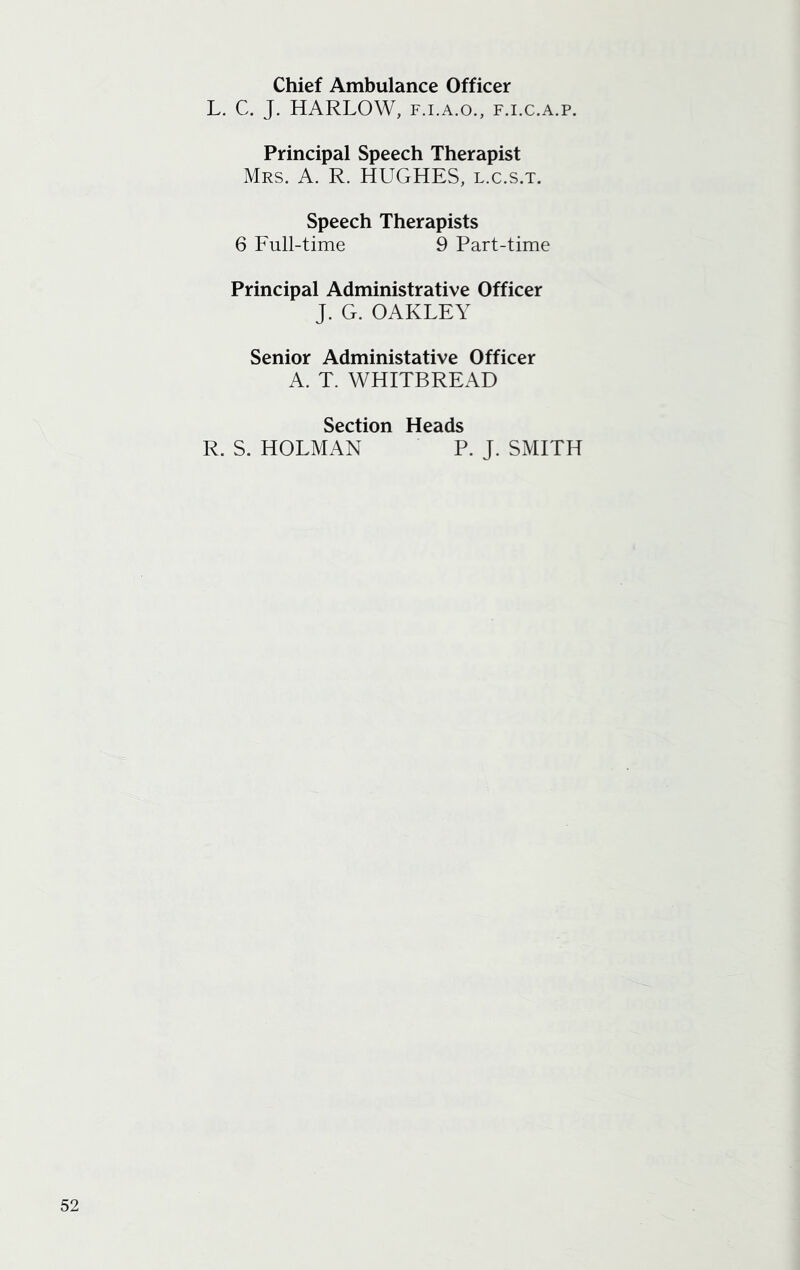 Chief Ambulance Officer L. C. J. HARLOW, f.i.a.o., f.i.c.a.p. Principal Speech Therapist Mrs. A. R. HUGHES, l.c.s.t. Speech Therapists 6 Full-time 9 Part-time Principal Administrative Officer J. G. OAKLEY Senior Administative Officer A. T. WHITBREAD Section Heads R. S. HOLMAN P. J. SMITH