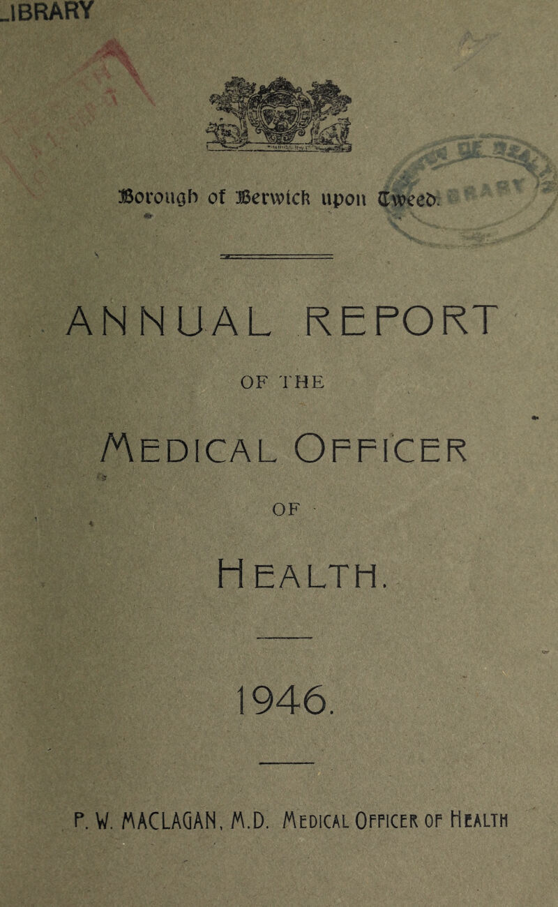 IBRARY ffiorouob of Berwfcft upon (TwceO. ANNUAL REPORT OF THE /Aedical Opficer OF ■ Health. 1946.