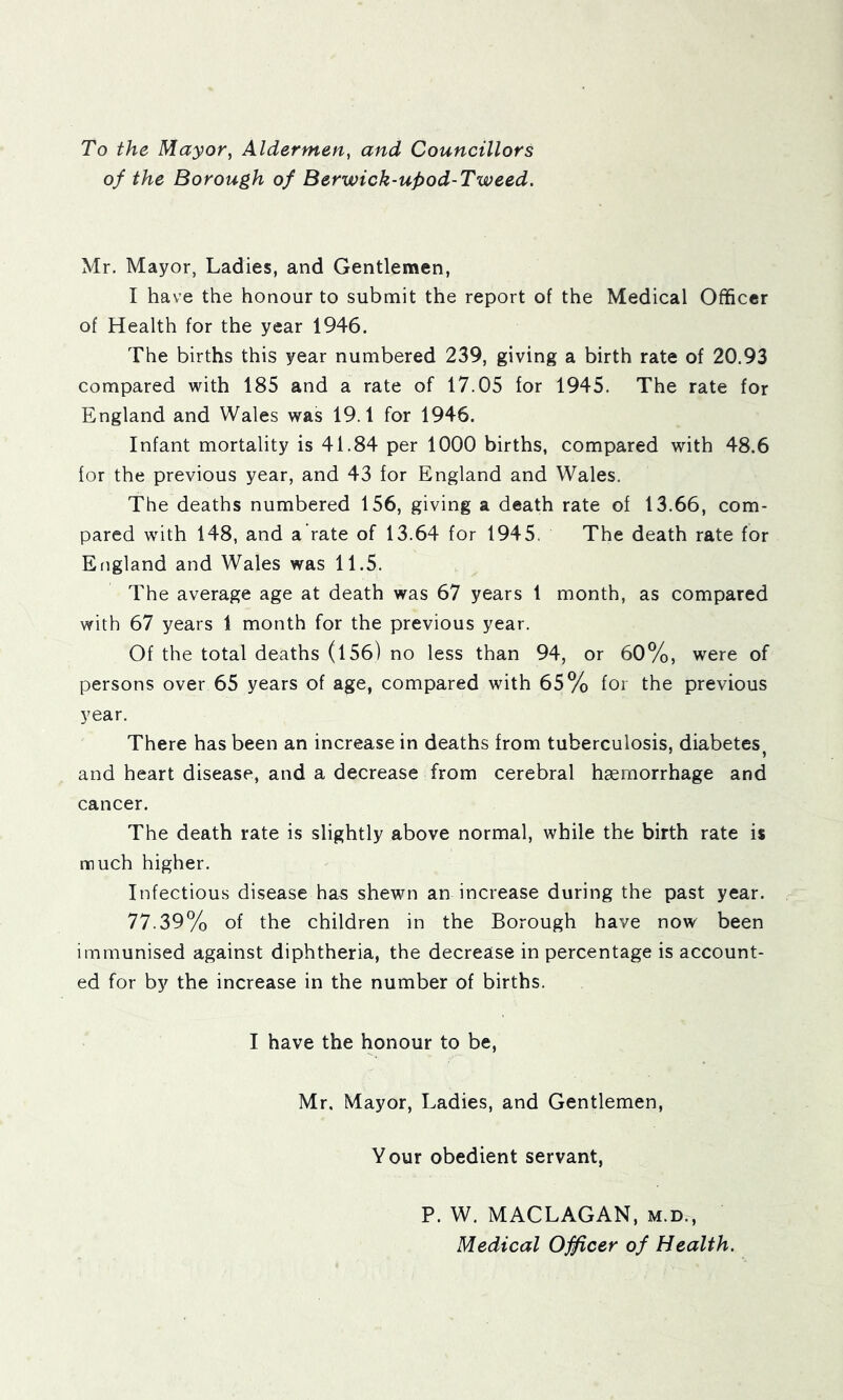 To the Mayor, Aldermen, and Councillors of the Borough of Berwick-upod-Tweed. Mr. Mayor, Ladies, and Gentlemen, I have the honour to submit the report of the Medical Officer of Health for the year 1946. The births this year numbered 239, giving a birth rate of 20.93 compared with 185 and a rate of 17.05 for 1945. The rate for England and Wales was 19.1 for 1946. Infant mortality is 41.84 per 1000 births, compared with 48.6 for the previous year, and 43 for England and Wales. The deaths numbered 156, giving a death rate of 13.66, com- pared with 148, and a rate of 13.64 for 1945. The death rate for England and Wales was 11.5. The average age at death was 67 years 1 month, as compared with 67 years 1 month for the previous year. Of the total deaths (l56) no less than 94, or 60%, were of persons over 65 years of age, compared with 65% for the previous year. There has been an increase in deaths from tuberculosis, diabetes^ and heart disease, and a decrease from cerebral haemorrhage and cancer. The death rate is slightly above normal, while the birth rate is much higher. Infectious disease has shewn an increase during the past year. 77.39% of the children in the Borough have now been immunised against diphtheria, the decrease in percentage is account- ed for by the increase in the number of births. I have the honour to be, Mr, Mayor, Ladies, and Gentlemen, Your obedient servant, P. W. MACLAGAN, m.d.. Medical OJficer of Health.