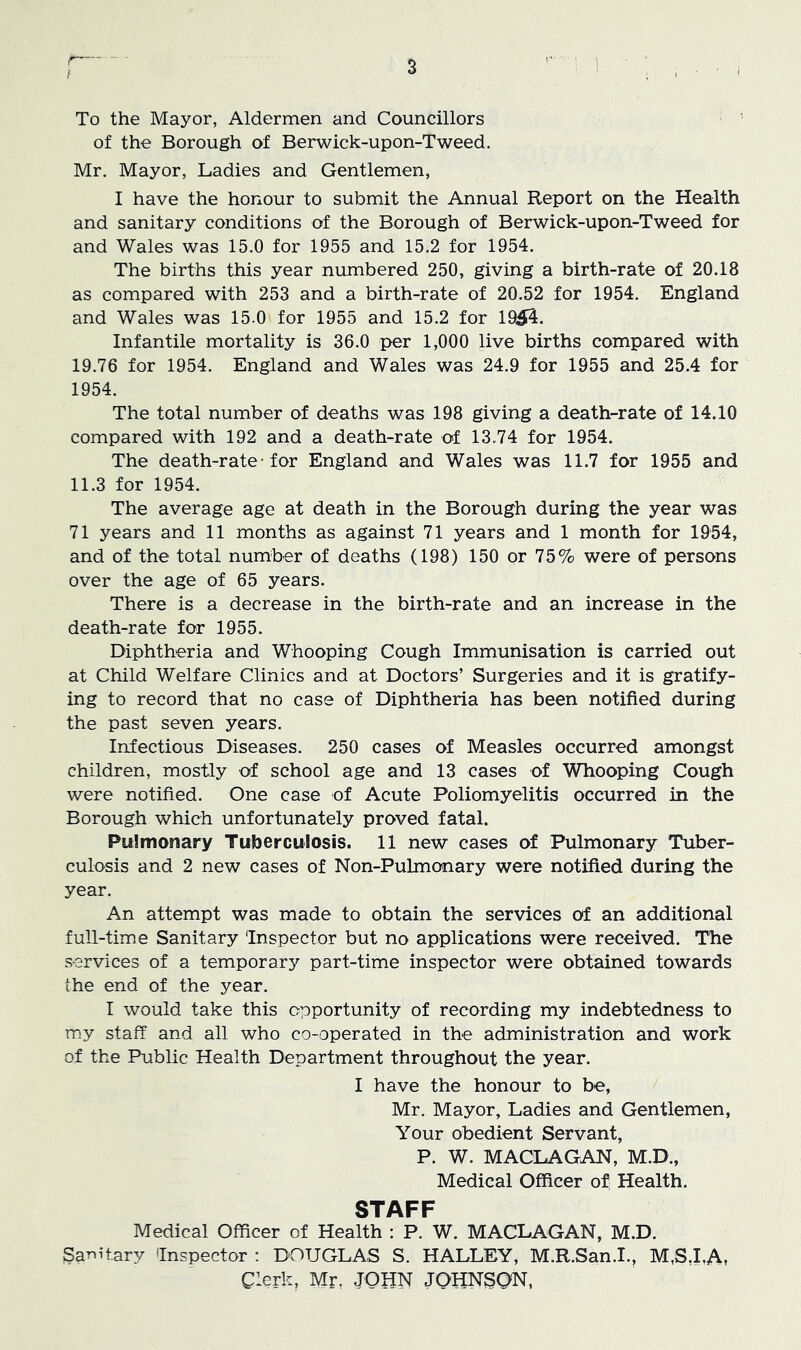 t To the Mayor, Aldermen and Councillors of the Borough of Berwick-upon-Tweed. Mr. Mayor, Ladies and Gentlemen, I have the honour to submit the Annual Report on the Health and sanitary conditions of the Borough of Berwick-upon-Tweed for and Wales was 15.0 for 1955 and 15.2 for 1954. The births this year numbered 250, giving a birth-rate of 20.18 as compared with 253 and a birth-rate of 20.52 for 1954. England and Wales was 15-0 for 1955 and 15.2 for 1954. Infantile mortality is 36.0 per 1,000 live births compared with 19.76 for 1954. England and Wales was 24.9 for 1955 and 25.4 for 1954. The total number of deaths was 198 giving a death-rate of 14.10 compared with 192 and a death-rate of 13.74 for 1954. The death-rate-for England and Wales was 11.7 for 1955 and 11.3 for 1954. The average age at death in the Borough during the year was 71 years and 11 months as against 71 years and 1 month for 1954, and of the total number of deaths (198) 150 or 75% were of persons over the age of 65 years. There is a decrease in the birth-rate and an increase in the death-rate for 1955. Diphtheria and Whooping Cough Immunisation is carried out at Child Welfare Clinics and at Doctors’ Surgeries and it is gratify- ing to record that no case of Diphtheria has been notified during the past seven years. Infectious Diseases. 250 cases of Measles occurred amongst children, mostly of school age and 13 cases of Whooping Cough were notified. One case of Acute Poliomyelitis occurred in the Borough which unfortunately proved fatal. Pulmonary Tuberculosis. 11 new cases of Pulmonary Tuber- culosis and 2 new cases of Non-PuLmonary were notified during the year. An attempt was made to obtain the services of an additional full-time Sanitary Inspector but no applications were received. The services of a temporarj'’ part-time inspector were obtained towards the end of the year. I would take this opportunity of recording my indebtedness to my staff and all who co-operated in the administration and work of the Public Health Department throughout the year. I have the honour to be, Mr. Mayor, Ladies and Gentlemen, Your obedient Servant, P. W. MACLAGAN, M.D., Medical Officer of Health. STAFF Medical Officer of Health ; P. W. MACLAGAN, M.D. Sarii-tary Inspector ; DOUGLAS S. HALLEY, M.R.San.I., M,S,I,A, Clerk, Mr, JOHN JQHNSON,