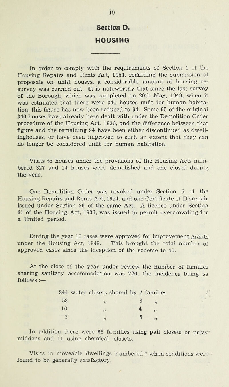 Section Du HOUSING In order to comply with the requirements of Section 1 of the Housing Repairs and Rents Act, 1954, regarding the submission of proposals on unfit houses;, a considerable amount of housing re- survey was carried out. lit is noteworthy that since the last survey of the Borough, which was completed on 20th May, 1949, when it was estimated that there were 340 houses unfit for human habita- tion, this figure has now been reduced to 94. Some 95 of the original 340 houses have already been dealt with under the Demolition Order procedure of the Housing Act, 1936, and the difference between that figure and the remaining 94 have been either discontinued as dwell- inghouses, or have been improved to such an extent that they can no longer be considered unfit for human habitation. Visits to houses under the provisions of the Housing Acts num- bered 327 and 14 houses were demolished and one closed during the year. One Demolition Order was revoked under Section 5 of the Housing Repairs and Rents Act, 1954, and one Certificate of Disrepair issued under Section 26 of the same Act. A licence under Section 61 of the Housing Act, 1936, was issued to permit overcrowding for a limited period. During the year 16 cases were approved for improvement grants under the Housing Act, 1949. This brought the total number of approved cases since the inception of the scheme to 40. At the close of the year under review the number of families sharing sanitary accommodation was 726, the incidence being as follows :— 244 water closets shared by 2 families r, 53 ,, 3 ,, 16 „ 4 „ 3 H 5 In addition there were 66 fa milies (Using pail closets or privy middens and 11 using chemical closets. Visits to moveable dwellings numbered 7 when conditions were found to be generally satsfactory.