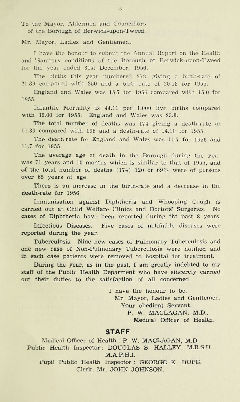 To the Mayor, Aldermen and Councillors of the Borough of Berwick-upon-Tweed. Mr. Mayor, Ladies and Gentlemen, I have the honour to submit the Annual Report on tlie Health and 'Sanitary conditions of the Borough of Berwick-upon-Tweed for the year ended 31st December, 1956. The births this year numbered 272, giving a birth-rate of 21.89 coinpared with 250 and a birlh-rate cf 20.18 lor 1955. England and Wales was 15.7 for 1956 compared with 15.0 for 1955. Infantile Mortality is 44.11 per 1.000 live births compared with 36.00 for 1955. England and Wales was 23.8. The total numher of deaths was 174 giving a death-rate of 11.39 compared with 198 and a death-rate of 14.10 for 1955. The death rate for England and Wales was 11.7 for 1956 and 11.7 for 1955. The average age at death in the Borough during the year was 71 years and 10 months which is similar to that of 1955, and of the total number of deaths (174) 120 or 69(/r were of persons over 65 years of age. There is an increase in the birth-rate and a decrease in the death-rate for 1956. Immunisation against Diphtheria and Whooping Cough is caiTied out at Child Welfare Clinics and Doctors!’ Surgeries. No cases of Diphtheria have been reported during tht past 8 years Infectious Diseases. Five cases of notifiable diseases were reported during the year. Tuberculosis. Nine new cases of Pulmonary Tuberculosis and one new case of Non-Pulmonary Tuberculosis were notified and in each case patients were removed to hospital for treatment. During the year, as in the past, I am greatly indebted to my staff of the Public Health Deiparment who have sincerely carried out their duties to the satisfaction of all concerned. I have the honour to be, Mr. Mayor, Ladies and Gentlemen. Your obedient Servant, P. W. MACLAGAN, M.D., Medical Officer of Health. STAFF Medical Officer of Health : P. W. MACLAGAN, M.D. Public Health Inspector; DOUGLAS S. HALLEY, M.R.S H., M.A.P.H.I. Pupil Public Health Inspector : GEORGE K. HOPE. Clerk, Mr. JOHN JOHNSON.