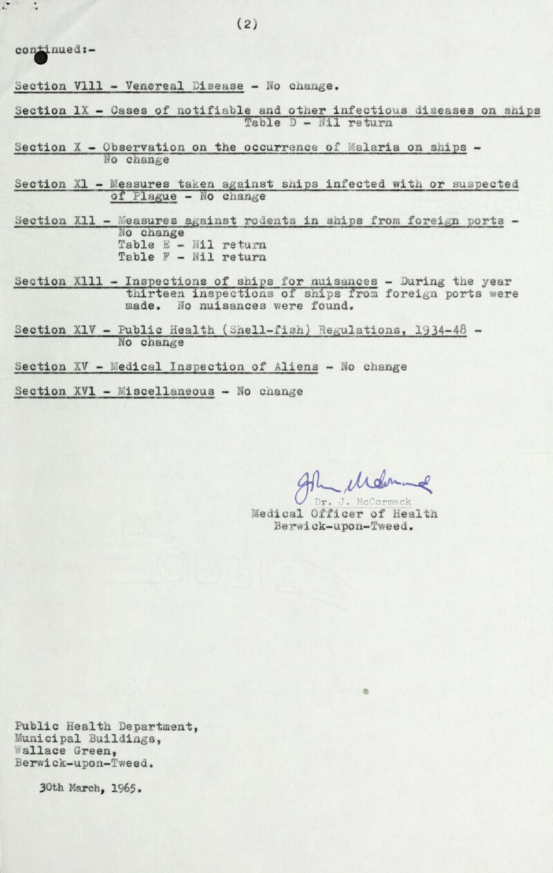 (2) CO niiedt-’ Section Vlll ~ Venereal Disease - No ciaange. Section IX - Oases of notifiable and other infectious diseases on snips fsble D - iril return Section X ~ Observation on the occurrence of Malaria on snips - No change Section XI - Measures taken against snips infected with or suspected ot Plague •» No change Section Xll ~ Measures against rodents in ships from foreign ports - ^o change Table B - Nil return Table P - Nil return Section Xlll Inspectione of ships for nuisances - iXiring the year thirteen insi^e'ctions of ships frooi foreign ports were made. No nuisances were found. Section XIV ~ Public Health (Shell-fish) Ne^julations, l'134-48 - No change Section XV Uedical Inspection of Aliens - No change Section XVI ~ Miscellaneous - No change O' Dr. J. McCormack Medical Officer of Health Be rwiok-upo n-Twe e d. » Public Health Department, Municipal Buildings, Wallace Green, Berwick-upon-Tweed. 30th March, 1965