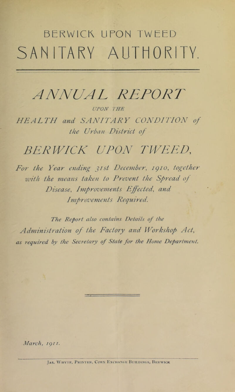 BERWICK UPON TWEED SANITARY AUTHORITY. ANNUAL REPORT UPON THE HEALTH and SANITARY CONDITION of the Uf'bati District of BERWICK UPON TWEED, For the Y^ear ending jist December, igio, together with the means taken to Prevent the Spread of Disease, Improvements Effected, and Improi'ements I\eqnired. The Report also con/ahts Details of the Administration of the Factory and Workshop Act, as required by the Secretary of State for the Home Departrueut. March, igii. Jas. Whytk, Printkk. Corn Kxc:han(;h Pou.oinos, Rkrwick