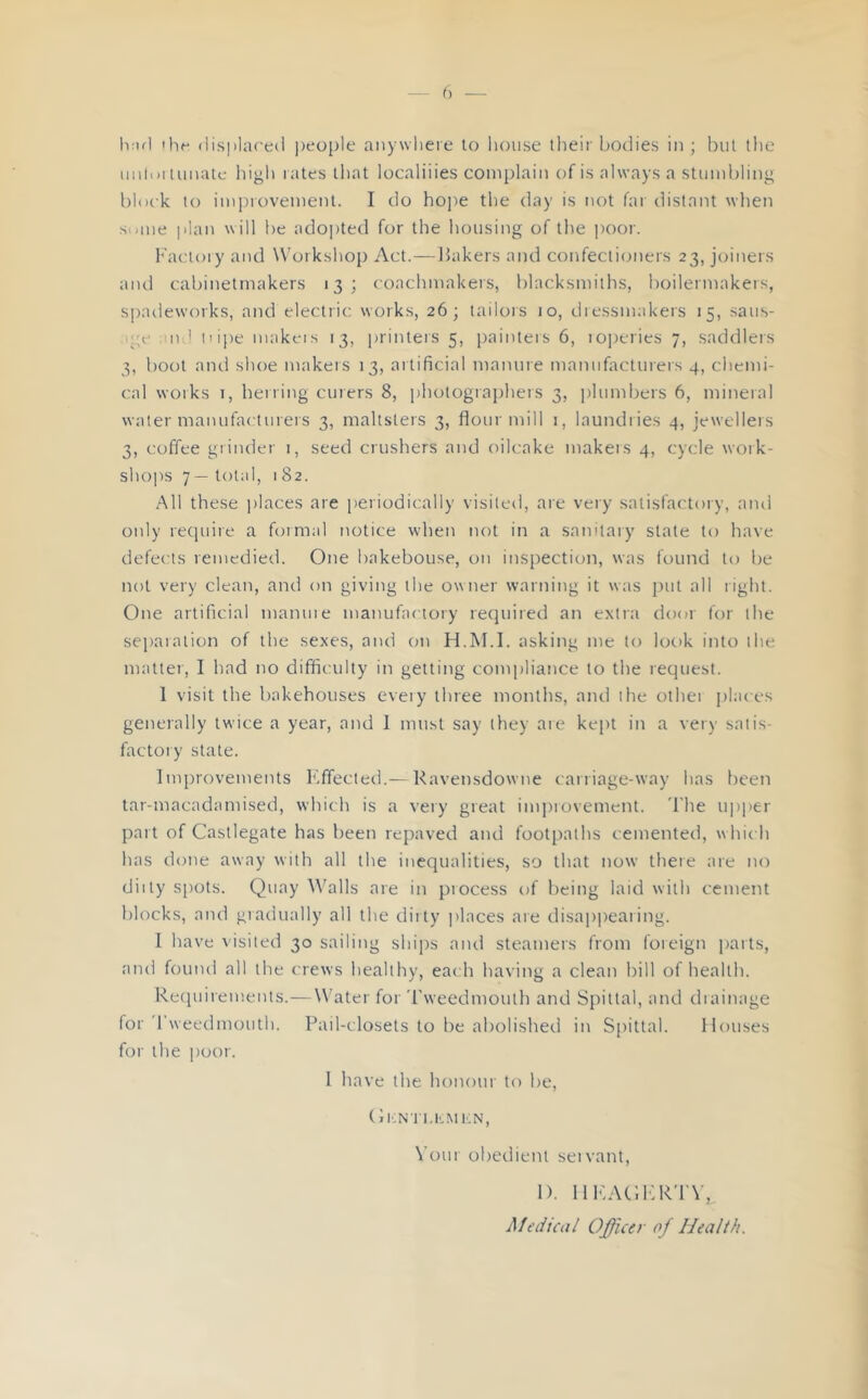 h:ifl ihr (li.s|)la('e(i people anywlieie lo liouse tlieir bodies in ; bill the iiiitoi luiKilc hiyli I ales that localiiies complain of is always a stumbling block to impiovement. I do hope the day is not far distant when Some jilan will be ado])ted for the housing of the poor. Kactoiy and W'orkshop Act.—bakers and confectioners 23, joiners and cabinetmakers 13; coachmakers, blacksmiths, boilermakers, spadeworks, and electric works, 26; tailois 10, dressmakers 15, saus- 'ge nd iiipe makeis 13, printers 5, painters 6, iO]ieries 7, saddlers 3, boot and shoe makers 13, artificial manure manufactureis 4, chemi- cal works 1, herring curers 8, iihotographers 3, plumbers 6, mineral water manufacturers 3, maltsters 3, flour mill i, laundries 4, jewellers 3, coffee grinder i, seed crushers and oilcake makers 4, cycle woik- sho])S 7— total, 1 82. All these places are periodically visited, are very satisfactory, and only require a formal notice when not in a sanitary state to have defects remedied. One bakehouse, on inspection, was found lo be not very clean, and on giving the owner warning it was pul all right. One artificial manuie manufactory required an extra door for the separation of the sexes, and on H.M.I. asking me lo look into the matter, I had no difliculty in getting compliance to the request. 1 visit the bakehouses every three months, and the other places generally twice a year, and I mtist say they ate kept in a very satis- factory stale. Improvements Effected.— Ravensdowne carriage-way has been tar-macadamised, which is a very great imjirovement. 'I'he U])per part of Casllegate has been repaved and footpaths cemented, which has done away with all the inequalities, so that now there are no diity spots. Quay Walls are in piocess of beitig laid with cement blocks, and gradually all the dirty ])laces are disapiteaiing. I have visited 30 sailing ships and steatners from foieign paits, and found all the crews healthy, each having a clean bill of health. Recpiirements.—Water for 'rweedmoulh and Spittal, and draimige for'I'weedmouth. Pail-closets to be abolished in S{)itlal. Houses for the poor. 1 have the honour to be, ( llON l l.LMKN, Vour obedient seivant, 1). lllsAdICR'rV, Medical Officer of Health.