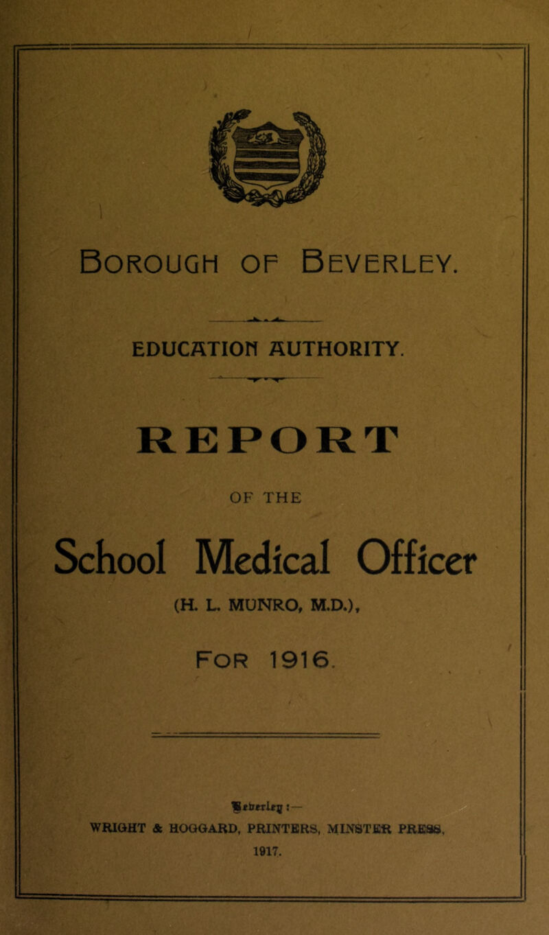 Borough of Beverley. EDUCffTIOn AUTHORITY. —a r* ■ REPORT OF THE School Medical Officer (R L. MUNRO, M.D.), FOR 1916. ;— WRIOHT & HOQGARD, PRINTERS, MINSTER PRESS, 1917.