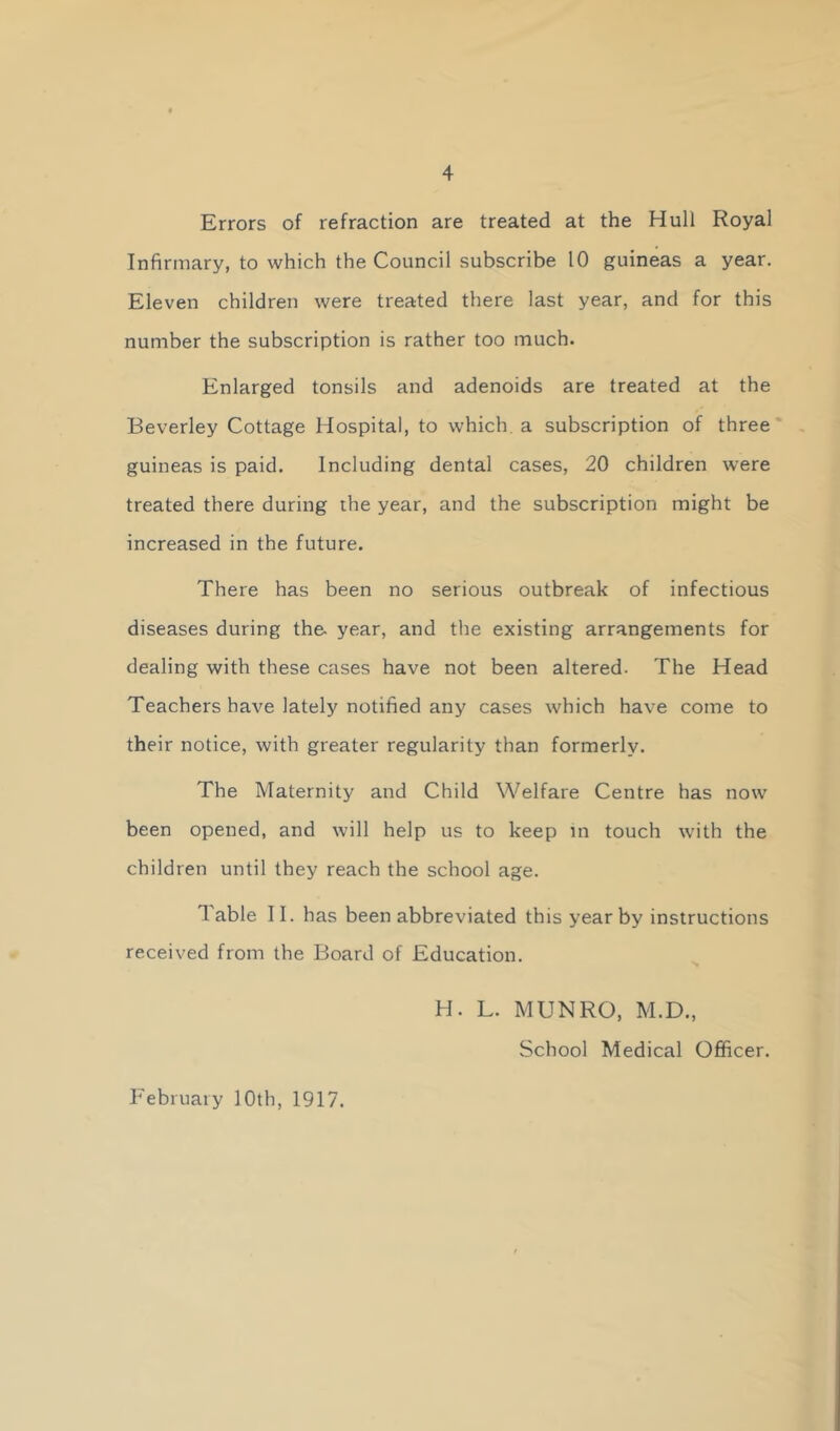 Errors of refraction are treated at the Hull Royal Infirmary, to which the Council subscribe 10 guineas a year. Eleven children were treated there last year, and for this number the subscription is rather too much. Enlarged tonsils and adenoids are treated at the Beverley Cottage Hospital, to which a subscription of three guineas is paid. Including dental cases, 20 children were treated there during the year, and the subscription might be increased in the future. There has been no serious outbreak of infectious diseases during the year, and the existing arrangements for dealing with these cases have not been altered. The Head Teachers have lately notified any cases which have come to their notice, with greater regularity than formerly. The Maternity and Child Welfare Centre has now been opened, and will help us to keep in touch with the children until they reach the school age. Table II. has been abbreviated this year by instructions received from the Board of Education. H. L. MUNRO, M.D., School Medical Officer.