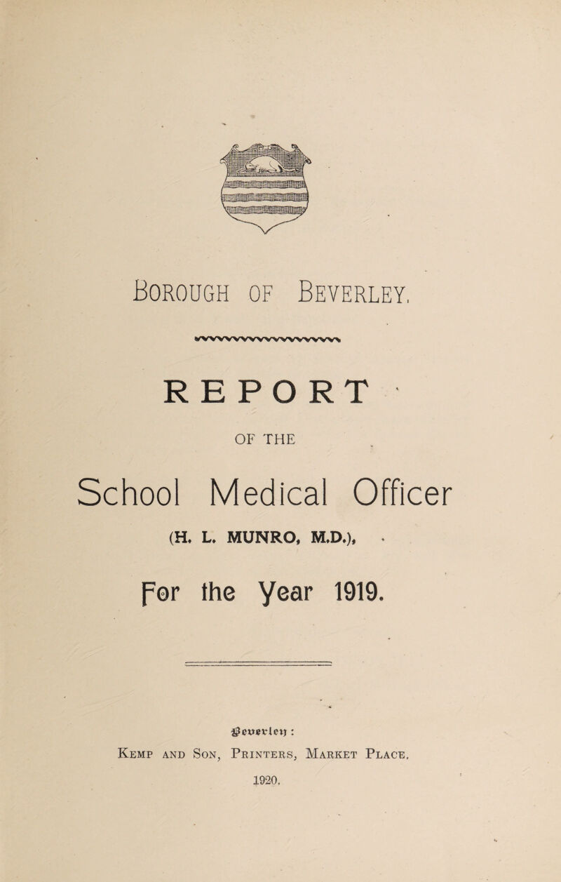 Borough of Beverley, wvwwvwwwvww% REPORT OF THE School Medical Officer (H. L. MUNRO, M.D.), • per the year 1919. Kemp and Son, Printers, Market Place, 1920,