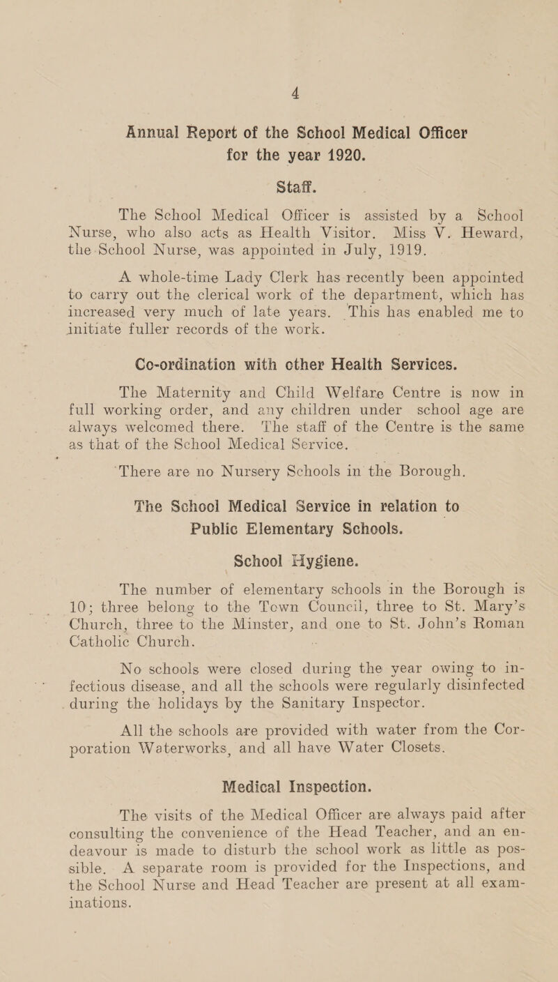 Annual Report of the School Medical Officer for the year 1920. Staff. The School Medical Officer is assisted by a School Nurse, who also acts as Health Visitor. Miss V. Heward, the School Nurse, was appointed in July, 1919. A whole-time Lady Clerk has recently been appointed to carry out the clerical work of. the department, which has increased very much of late years. This lias enabled me to initiate fuller records of the work. Co-ordination with other Health Services. The Maternity and Child Welfare Centre is now in full working order, and any children under school age are always welcomed there. The staff of the Centre is the same as that of the School Medical Service. There are no Nursery Schools in the Borough. The School Medical Service in relation to Public Elementary Schools. School Hygiene. The number of elementary schools in the Borough is 10'; three belong to the Town Council, three to St. Mary’s Church, three to the Minster, and one to St. John’s Roman Catholic Church. No schools were closed during the year owing to in¬ fectious disease, and all the schools were regularly disinfected during the holidays by the Sanitary Inspector. All the schools are provided with water from the Cor¬ poration Waterworks, and all have Water Closets. Medical Inspection. The visits of the Medical Officer are always paid after consulting the convenience of the Head Teacher, and an en¬ deavour is made to disturb the school work as little as pos¬ sible. A separate room is provided for the Inspections, and the School Nurse and Head Teacher are present at all exam¬ inations.