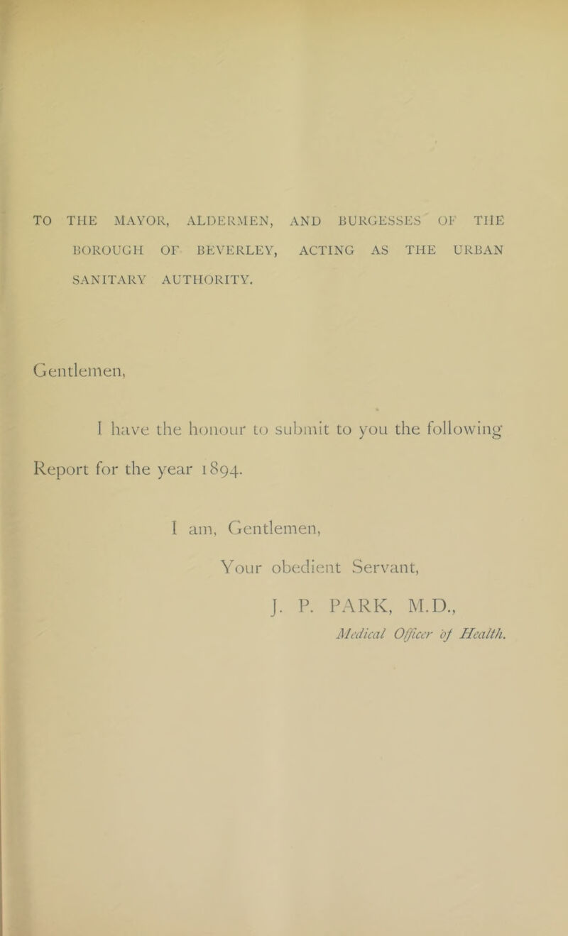 TO THE MAYOR, ALDERMEN, AND BURGESSES OF THE BOROUGH OF BEVERLEY, ACTING AS THE URBAN SANITARY AUTHORITY. Gentlemen, I have the honour to submit to you the following- Report for the year 1894. I am. Gentlemen, Your obedient Servant, J. P. PARK, IM.D., iMi'dical Officer bj Health.