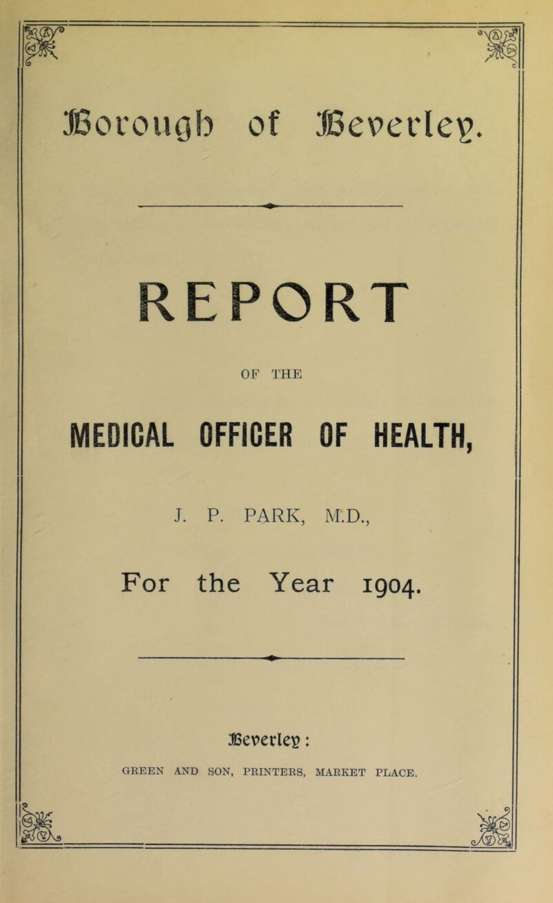 JBoi'ougb of Bcpciie^?. REPORT OF THE MEDICAL OFFICER OF HEALTH, J. P. PARK, M'.D., For the Year 1904. Beverley: GREEN AND SON, PRINTERS, MARKET PLACE.