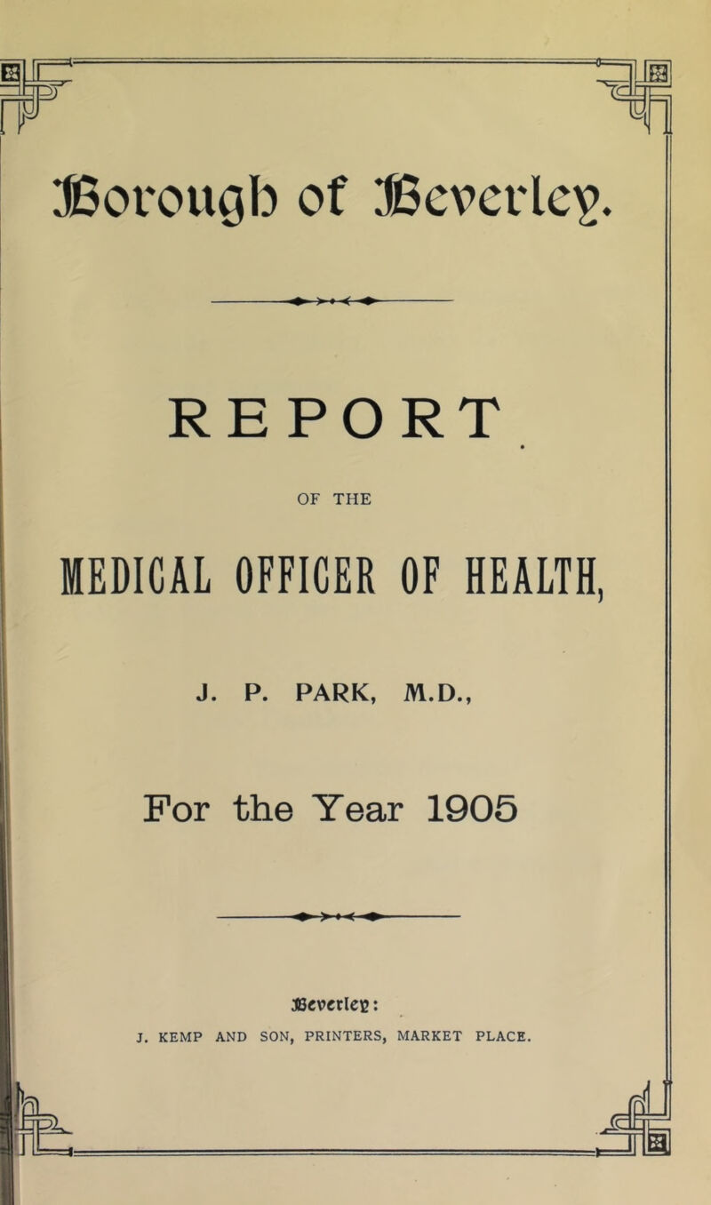 r d Borougb of iBcvcrlc^. REPORT OF THE MEDICAL OFFICER OF HEALTH, J. P. PARK, M.D., For the Year 1905 ,te ascvcriec: J. KEMP AND SON, PRINTERS, MARKET PLACE.