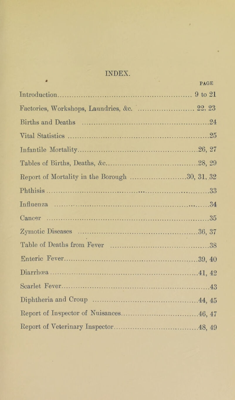 INDEX. ' PAGE Introduction 9 to 21 Factories, Workshops, Laundries, &c 22, 23 Births and Deaths 24 Vital Statistics 25 Infantile Mortality 26, 27 Tables of Births, Deaths, &c 28, 29 Report of Mortality in the Borough 30, 31, 32 Phthisis 33 Influenza 34 Cancer 35 Zymotic Diseases 36, 37 Table of Deaths from Fever 38 Enteric Fever 39, 40 Diarrhoea 41, 42 Scarlet Fever 43 Diphtheria and Croup 44, 45 Report of Inspector of Nuisances 46, 47 Report of Veterinary Inspector 48, 49