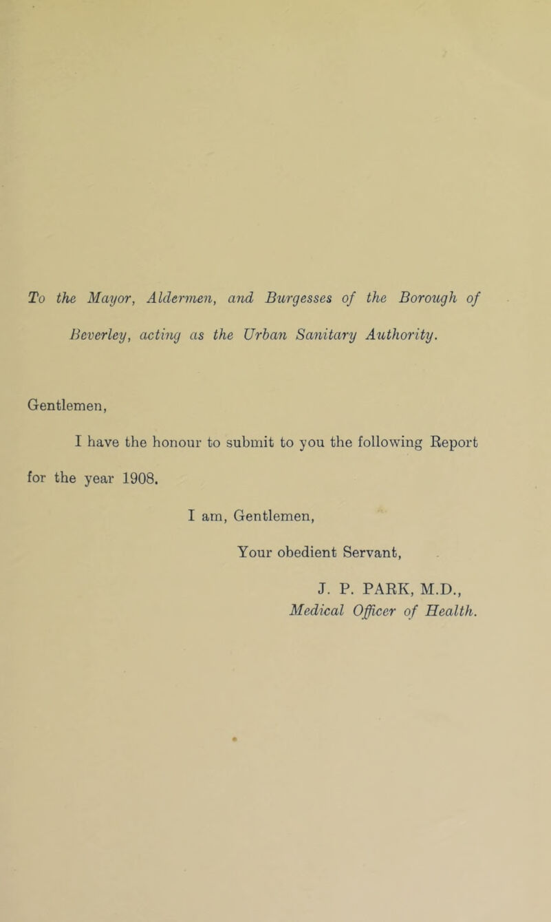 To the Mayor, Aldermen, and Burgesses of the Borough of Beverley, acting as the Urban Sanitary Authority. Gentlemen, I have the honour to submit to you the following Report for the year 1908. I am, Gentlemen, Your obedient Servant, J. P. PARK, M.D., Medical Officer of Health.