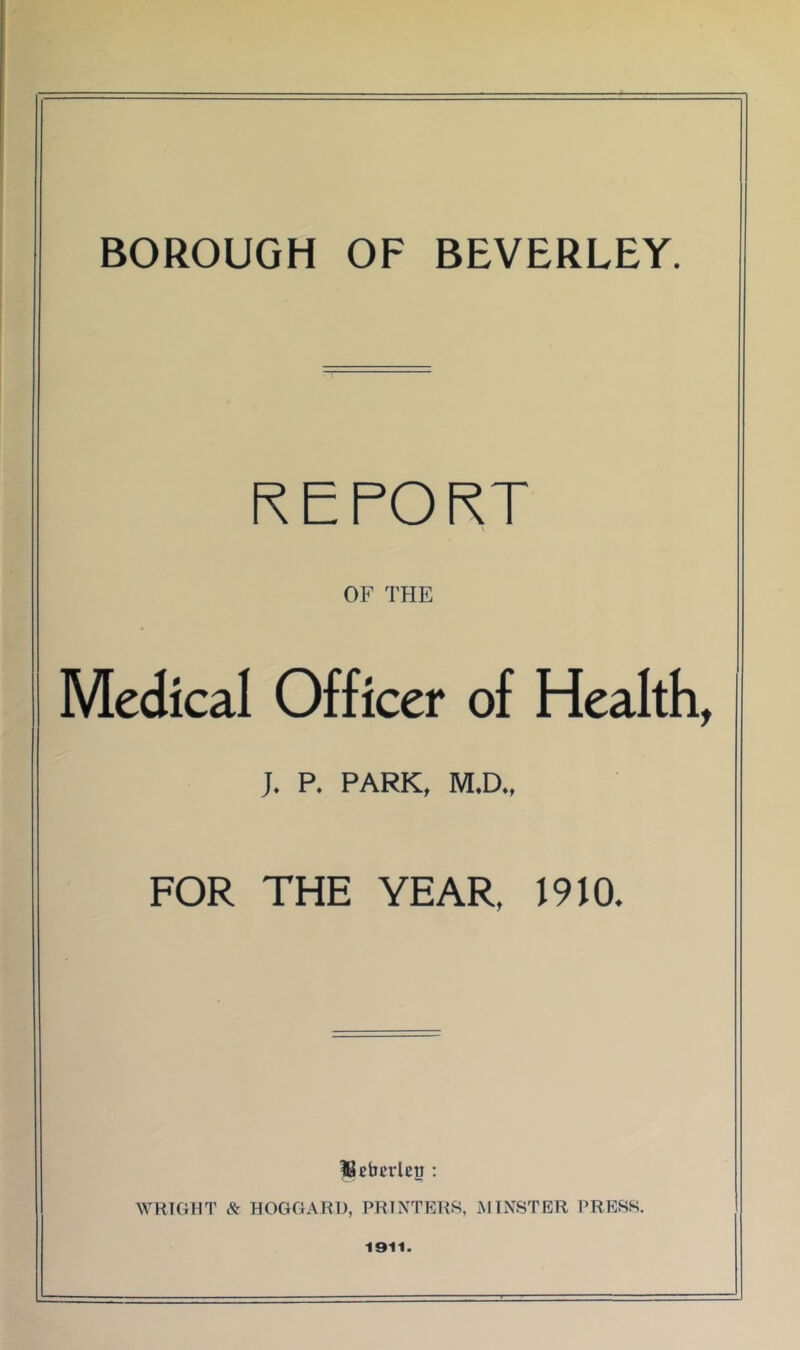 BOROUGH OF BEVERLEY. R E PO RT OF THE Medical Officer of Health, J. P. PARK, M.D., FOR THE YEAR, 1910. Ucbcrlcy : WRIGHT & BOGGARD, PRINTERS, xMINSTER PRBSK 1911.