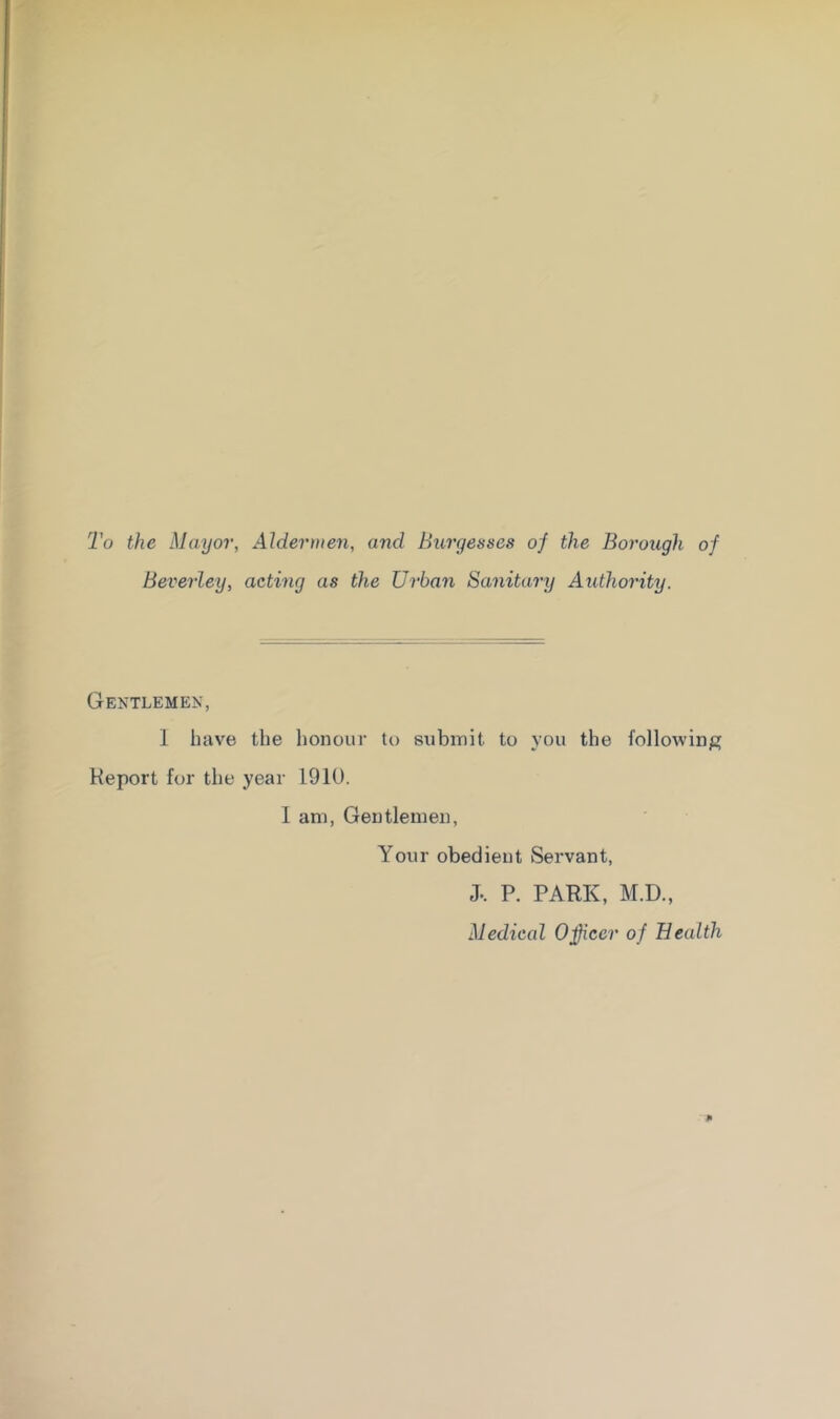 To the Mayor, Aldermen, and Burgesses of the Borough of Beverley, acting as the Urban Sanitary Authority. Gentlemen, 1 have the honour te submit to you the following Report for the year 1910. I am, Gentlemen, Your obedient Servant, J.. P. PARK, M.D., Medical Oficer of Health