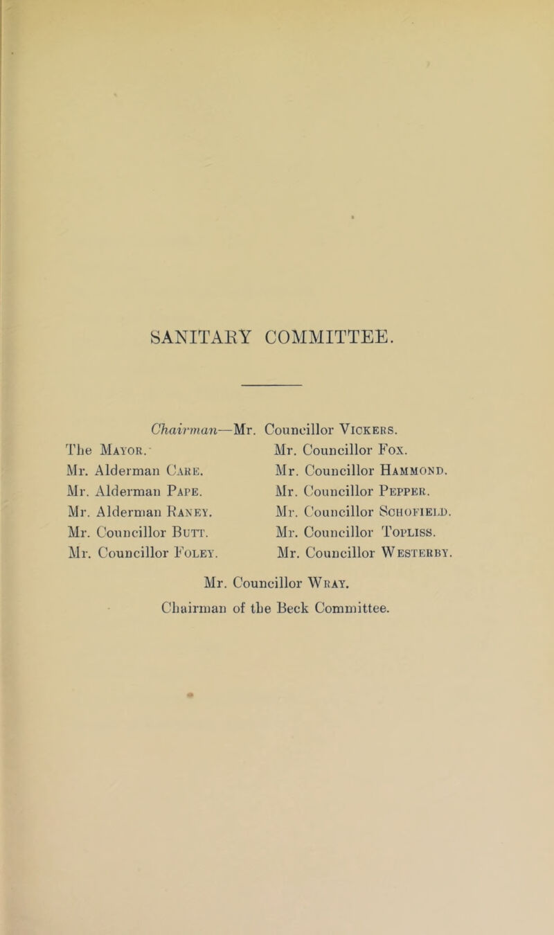 SANITAKY COMMITTEE. Chairman—Mr. Councillor Vickers. The Mayor.- Mr. Alderman Care. Mr. Alderman Pape. Mr. Alderman Kaney. Mr. Councillor Burr. Mr. Councillor Foley Mr. Councillor Fox. Mr. Councillor Hammond. Mr. Councillor Pepper. Mr. (.’ouncillor Schofiei.d. Mr. Councillor Topliss. Mr. Councillor Westerby. Mr. Councillor Wray. Chairman of the Beck Committee.