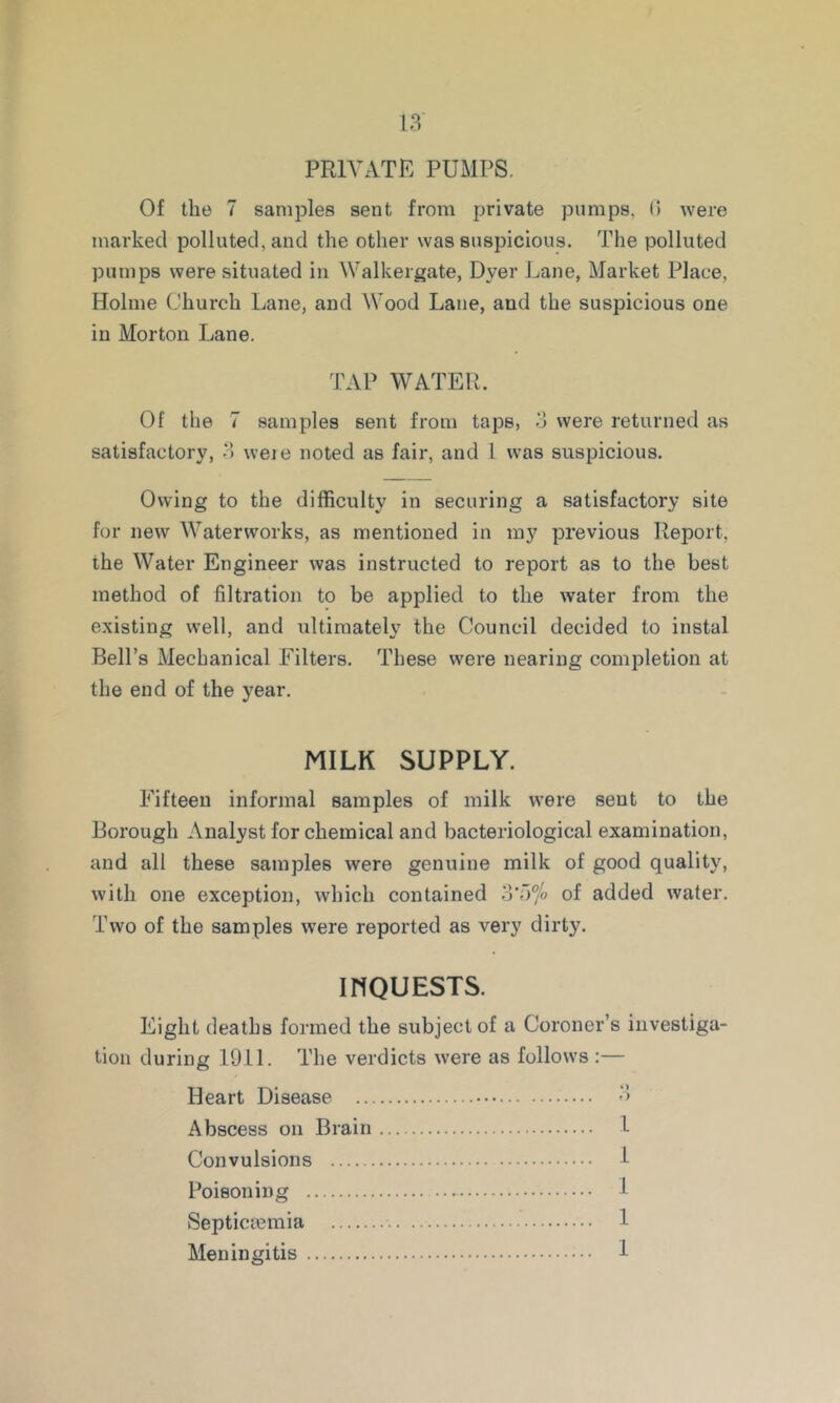 PRIVATE PUMPS. Of the 7 sanii^les sent from private pumps, 0 were marked polluted, and the other was suspicious. The polluted pumps were situated in Walkergate, Dyer J^ane, Market Place, Holme Church Lane, and Wood Lane, and the suspicious one in Morton Lane. TAP WATER. Of the 7 samples sent from taps, 3 were returned as satisfactory, 3 weie noted as fair, and 1 was suspicious. Owing to the difficulty in securing a satisfactory site for new Waterworks, as mentioned in my previous Report, the Water Engineer was instructed to report as to the best method of filtration to be applied to the water from the existing well, and ultimately the Council decided to instal Bell’s Mechanical Filters. These were nearing comiDletion at the end of the year. MILK SUPPLY. Fifteen informal samples of milk were sent to the Borough Analyst for chemical and bacteriological examination, and all these samples were genuine milk of good quality, with one exception, which contained 3*5% of added water. Two of the samples were reported as very dirty. ihquests. Eight deaths formed the subject of a Coroner’s investiga- tion during 1911. The verdicts were as follows :— Heart Disease 3 Abscess on Brain 1 Convulsions 1 Poisoning 1 Septiciemia 1 Meningitis 1