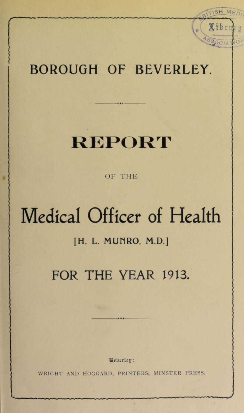 <«« ■ *v V>CIA \0\'' BOROUGH OF BEVERLEY. REPORT OF THE Medical Officer of Health [H. L. MUHRO. M.D.] FOR THE YEAR 1913. Hifltcrlrii: WRIGHT AND HOGGARD, PRINTERS, MINSTER PRESS.