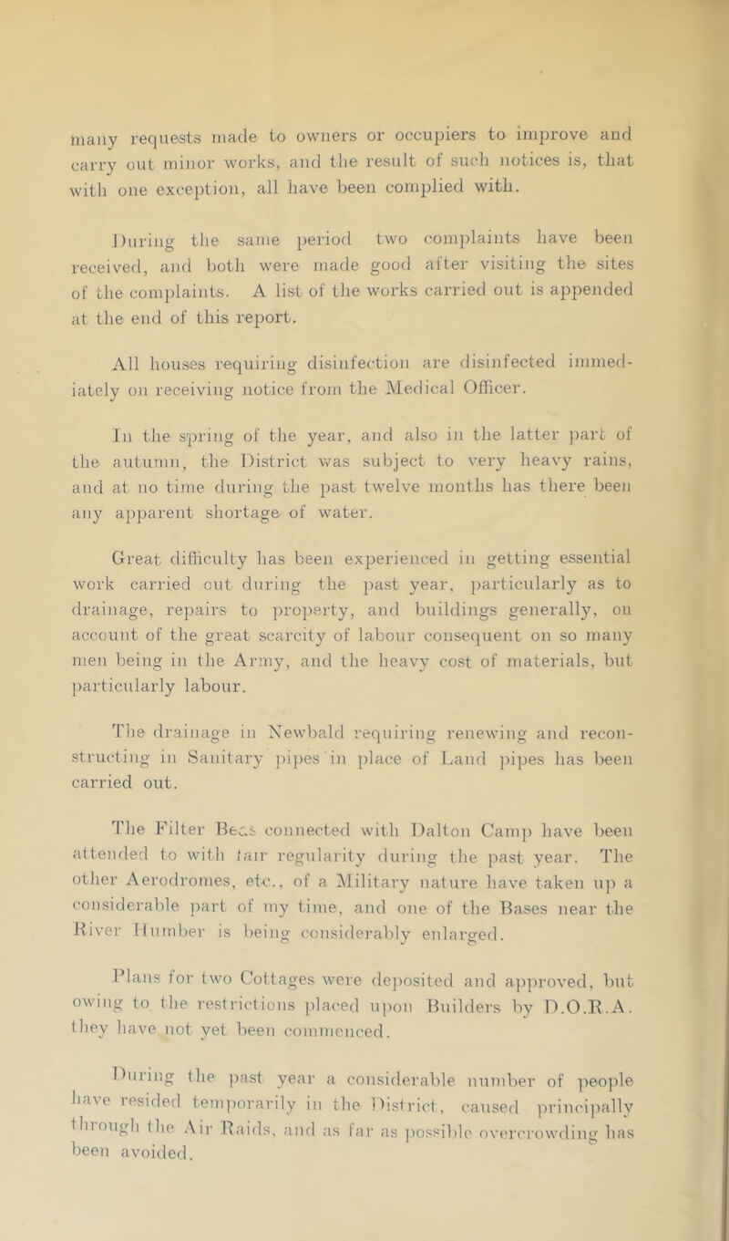 many requests made to owners or occupiers to improve and carry out minor works, and the result of such notices is, that with one exception, all have been complied with. During the same period two complaints have been received, and both were made good after visiting the sites of the complaints. A list of the works carried out is appended at the end of this report. All houses requiring disinfection are disinfected immed- iately on receiving notice from the M.edical Officer. In the spring of the year, and also in the latter ])art of the autumn, the District was subject to very heavy rains, and at no time during the past twelve months has there been any ajiparent shortage of water. Great difliculty has been experienced in getting essential work carried out during the past year, particularly as to drainage, repairs to property, and buildings generally, on account of the great scarcity of labour consequent on so many men being in the Army, and the heavy cost of materials, but particularly labour. The drainage in Newbald requiring renewing and recon- structing in Sanitary ])ipes in place of Land pipes has been carried out. The Filter connected with Dalton Camp have been attended to with (air regidarity during the past year. The otlier Aerodromes, etc., of a Military nature have taken up a considerable part of my time, and one of the Bases near the Hiver Humbei’ is being considerably enlarged. Plans for two Cottages were deposited and approved, but owing to tlie restrictions placed u])on Builders by D.O.E.A. they have not yet been commenced. During the past year a considerable number of ])eo})le h.i\e lesided temporarily in the District, caused ])rincipally tiuougl) the .\ir Baids, and as far as possible overcrowding has been avoided.